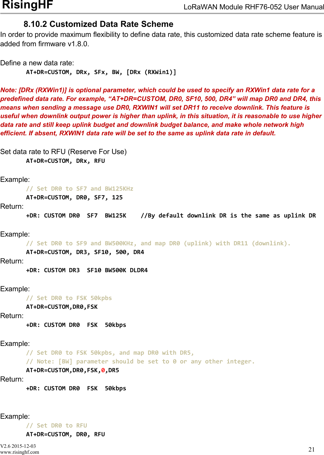 V2.6 2015-12-03www.risinghf.comLoRaWAN Module RHF76-052 User ManualRisingHF218.10.2 Customized Data Rate SchemeIn order to provide maximum flexibility to define data rate, this customized data rate scheme feature isadded from firmware v1.8.0.Define a new data rate:AT+DR=CUSTOM, DRx, SFx, BW, [DRx (RXWin1)]Note: [DRx (RXWin1)] is optional parameter, which could be used to specify an RXWin1 data rate for apredefined data rate. For example, &ldquo;AT+DR=CUSTOM, DR0, SF10, 500, DR4&rdquo; will map DR0 and DR4, thismeans when sending a message use DR0, RXWIN1 will set DR11 to receive downlink. This feature isuseful when downlink output power is higher than uplink, in this situation, it is reasonable to use higherdata rate and still keep uplink budget and downlink budget balance, and make whole network highefficient. If absent, RXWIN1 data rate will be set to the same as uplink data rate in default.Set data rate to RFU (Reserve For Use)AT+DR=CUSTOM, DRx, RFUExample:// Set DR0 to SF7 and BW125KHzAT+DR=CUSTOM, DR0, SF7, 125Return:+DR: CUSTOM DR0 SF7 BW125K //By default downlink DR is the same as uplink DRExample:// Set DR0 to SF9 and BW500KHz, and map DR0 (uplink) with DR11 (downlink).AT+DR=CUSTOM, DR3, SF10, 500, DR4Return:+DR: CUSTOM DR3 SF10 BW500K DLDR4Example:// Set DR0 to FSK 50kpbsAT+DR=CUSTOM,DR0,FSKReturn:+DR: CUSTOM DR0 FSK 50kbpsExample:// Set DR0 to FSK 50kpbs, and map DR0 with DR5,// Note: [BW] parameter should be set to 0 or any other integer.AT+DR=CUSTOM,DR0,FSK,0,DR5Return:+DR: CUSTOM DR0 FSK 50kbpsExample:// Set DR0 to RFUAT+DR=CUSTOM, DR0, RFU