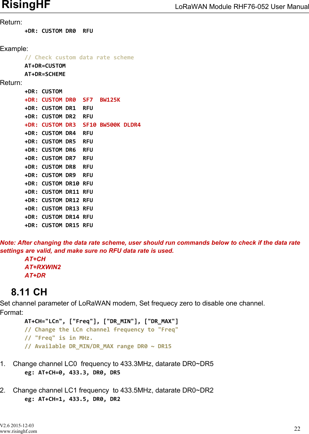 V2.6 2015-12-03www.risinghf.comLoRaWAN Module RHF76-052 User ManualRisingHF22Return:+DR: CUSTOM DR0 RFUExample:// Check custom data rate schemeAT+DR=CUSTOMAT+DR=SCHEMEReturn:+DR: CUSTOM+DR: CUSTOM DR0 SF7 BW125K+DR: CUSTOM DR1 RFU+DR: CUSTOM DR2 RFU+DR: CUSTOM DR3 SF10 BW500K DLDR4+DR: CUSTOM DR4 RFU+DR: CUSTOM DR5 RFU+DR: CUSTOM DR6 RFU+DR: CUSTOM DR7 RFU+DR: CUSTOM DR8 RFU+DR: CUSTOM DR9 RFU+DR: CUSTOM DR10 RFU+DR: CUSTOM DR11 RFU+DR: CUSTOM DR12 RFU+DR: CUSTOM DR13 RFU+DR: CUSTOM DR14 RFU+DR: CUSTOM DR15 RFUNote: After changing the data rate scheme, user should run commands below to check if the data ratesettings are valid, and make sure no RFU data rate is used.AT+CHAT+RXWIN2AT+DR8.11 CHSet channel parameter of LoRaWAN modem, Set frequecy zero to disable one channel.Format:AT+CH="LCn", ["Freq"], ["DR_MIN"], ["DR_MAX"]// Change the LCn channel frequency to "Freq"// "Freq" is in MHz.// Available DR_MIN/DR_MAX range DR0 ~ DR151. Change channel LC0 frequency to 433.3MHz, datarate DR0~DR5eg: AT+CH=0, 433.3, DR0, DR52. Change channel LC1 frequency to 433.5MHz, datarate DR0~DR2eg: AT+CH=1, 433.5, DR0, DR2