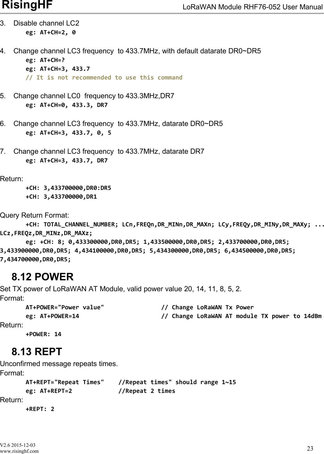 V2.6 2015-12-03www.risinghf.comLoRaWAN Module RHF76-052 User ManualRisingHF233. Disable channel LC2eg: AT+CH=2, 04. Change channel LC3 frequency to 433.7MHz, with default datarate DR0~DR5eg: AT+CH=?eg: AT+CH=3, 433.7// It is not recommended to use this command5. Change channel LC0 frequency to 433.3MHz,DR7eg: AT+CH=0, 433.3, DR76. Change channel LC3 frequency to 433.7MHz, datarate DR0~DR5eg: AT+CH=3, 433.7, 0, 57. Change channel LC3 frequency to 433.7MHz, datarate DR7eg: AT+CH=3, 433.7, DR7Return:+CH: 3,433700000,DR0:DR5+CH: 3,433700000,DR1Query Return Format:+CH: TOTAL_CHANNEL_NUMBER; LCn,FREQn,DR_MINn,DR_MAXn; LCy,FREQy,DR_MINy,DR_MAXy; ...LCz,FREQz,DR_MINz,DR_MAXz;eg: +CH: 8; 0,433300000,DR0,DR5; 1,433500000,DR0,DR5; 2,433700000,DR0,DR5;3,433900000,DR0,DR5; 4,434100000,DR0,DR5; 5,434300000,DR0,DR5; 6,434500000,DR0,DR5;7,434700000,DR0,DR5;8.12 POWERSet TX power of LoRaWAN AT Module, valid power value 20, 14, 11, 8, 5, 2.Format:AT+POWER="Power value" // Change LoRaWAN Tx Powereg: AT+POWER=14 // Change LoRaWAN AT module TX power to 14dBmReturn:+POWER: 148.13 REPTUnconfirmed message repeats times.Format:AT+REPT="Repeat Times" //Repeat times" should range 1~15eg: AT+REPT=2 //Repeat 2 timesReturn:+REPT: 2