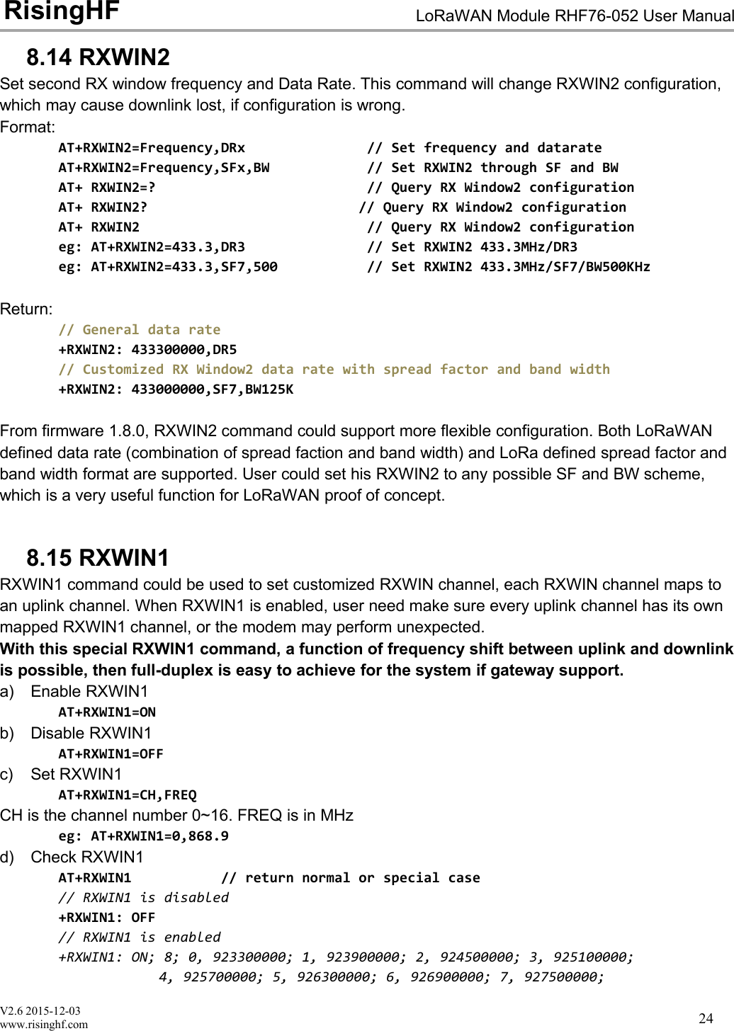 V2.6 2015-12-03www.risinghf.comLoRaWAN Module RHF76-052 User ManualRisingHF248.14 RXWIN2Set second RX window frequency and Data Rate. This command will change RXWIN2 configuration,which may cause downlink lost, if configuration is wrong.Format:AT+RXWIN2=Frequency,DRx // Set frequency and datarateAT+RXWIN2=Frequency,SFx,BW // Set RXWIN2 through SF and BWAT+ RXWIN2=? // Query RX Window2 configurationAT+ RXWIN2? // Query RX Window2 configurationAT+ RXWIN2 // Query RX Window2 configurationeg: AT+RXWIN2=433.3,DR3 // Set RXWIN2 433.3MHz/DR3eg: AT+RXWIN2=433.3,SF7,500 // Set RXWIN2 433.3MHz/SF7/BW500KHzReturn:// General data rate+RXWIN2: 433300000,DR5// Customized RX Window2 data rate with spread factor and band width+RXWIN2: 433000000,SF7,BW125KFrom firmware 1.8.0, RXWIN2 command could support more flexible configuration. Both LoRaWANdefined data rate (combination of spread faction and band width) and LoRa defined spread factor andband width format are supported. User could set his RXWIN2 to any possible SF and BW scheme,which is a very useful function for LoRaWAN proof of concept.8.15 RXWIN1RXWIN1 command could be used to set customized RXWIN channel, each RXWIN channel maps toan uplink channel. When RXWIN1 is enabled, user need make sure every uplink channel has its ownmapped RXWIN1 channel, or the modem may perform unexpected.With this special RXWIN1 command, a function of frequency shift between uplink and downlinkis possible, then full-duplex is easy to achieve for the system if gateway support.a) Enable RXWIN1AT+RXWIN1=ONb) Disable RXWIN1AT+RXWIN1=OFFc) Set RXWIN1AT+RXWIN1=CH,FREQCH is the channel number 0~16. FREQ is in MHzeg: AT+RXWIN1=0,868.9d) Check RXWIN1AT+RXWIN1 // return normal or special case// RXWIN1 is disabled+RXWIN1: OFF// RXWIN1 is enabled+RXWIN1: ON; 8; 0, 923300000; 1, 923900000; 2, 924500000; 3, 925100000;4, 925700000; 5, 926300000; 6, 926900000; 7, 927500000;