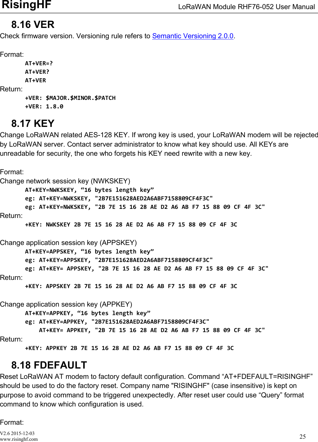 V2.6 2015-12-03www.risinghf.comLoRaWAN Module RHF76-052 User ManualRisingHF258.16 VERCheck firmware version. Versioning rule refers to Semantic Versioning 2.0.0.Format:AT+VER=?AT+VER?AT+VERReturn:+VER: $MAJOR.$MINOR.$PATCH+VER: 1.8.08.17 KEYChange LoRaWAN related AES-128 KEY. If wrong key is used, your LoRaWAN modem will be rejectedby LoRaWAN server. Contact server administrator to know what key should use. All KEYs areunreadable for security, the one who forgets his KEY need rewrite with a new key.Format:Change network session key (NWKSKEY)AT+KEY=NWKSKEY, &ldquo;16 bytes length key&rdquo;eg: AT+KEY=NWKSKEY, "2B7E151628AED2A6ABF7158809CF4F3C"eg: AT+KEY=NWKSKEY, "2B 7E 15 16 28 AE D2 A6 AB F7 15 88 09 CF 4F 3C"Return:+KEY: NWKSKEY 2B 7E 15 16 28 AE D2 A6 AB F7 15 88 09 CF 4F 3CChange application session key (APPSKEY)AT+KEY=APPSKEY, &ldquo;16 bytes length key&rdquo;eg: AT+KEY=APPSKEY, "2B7E151628AED2A6ABF7158809CF4F3C"eg: AT+KEY= APPSKEY, "2B 7E 15 16 28 AE D2 A6 AB F7 15 88 09 CF 4F 3C"Return:+KEY: APPSKEY 2B 7E 15 16 28 AE D2 A6 AB F7 15 88 09 CF 4F 3CChange application session key (APPKEY)AT+KEY=APPKEY, &ldquo;16 bytes length key&rdquo;eg: AT+KEY=APPKEY, "2B7E151628AED2A6ABF7158809CF4F3C"AT+KEY= APPKEY, "2B 7E 15 16 28 AE D2 A6 AB F7 15 88 09 CF 4F 3C"Return:+KEY: APPKEY 2B 7E 15 16 28 AE D2 A6 AB F7 15 88 09 CF 4F 3C8.18 FDEFAULTReset LoRaWAN AT modem to factory default configuration. Command &ldquo;AT+FDEFAULT=RISINGHF&rdquo;should be used to do the factory reset. Company name "RISINGHF" (case insensitive) is kept onpurpose to avoid command to be triggered unexpectedly. After reset user could use &ldquo;Query&rdquo; formatcommand to know which configuration is used.Format: