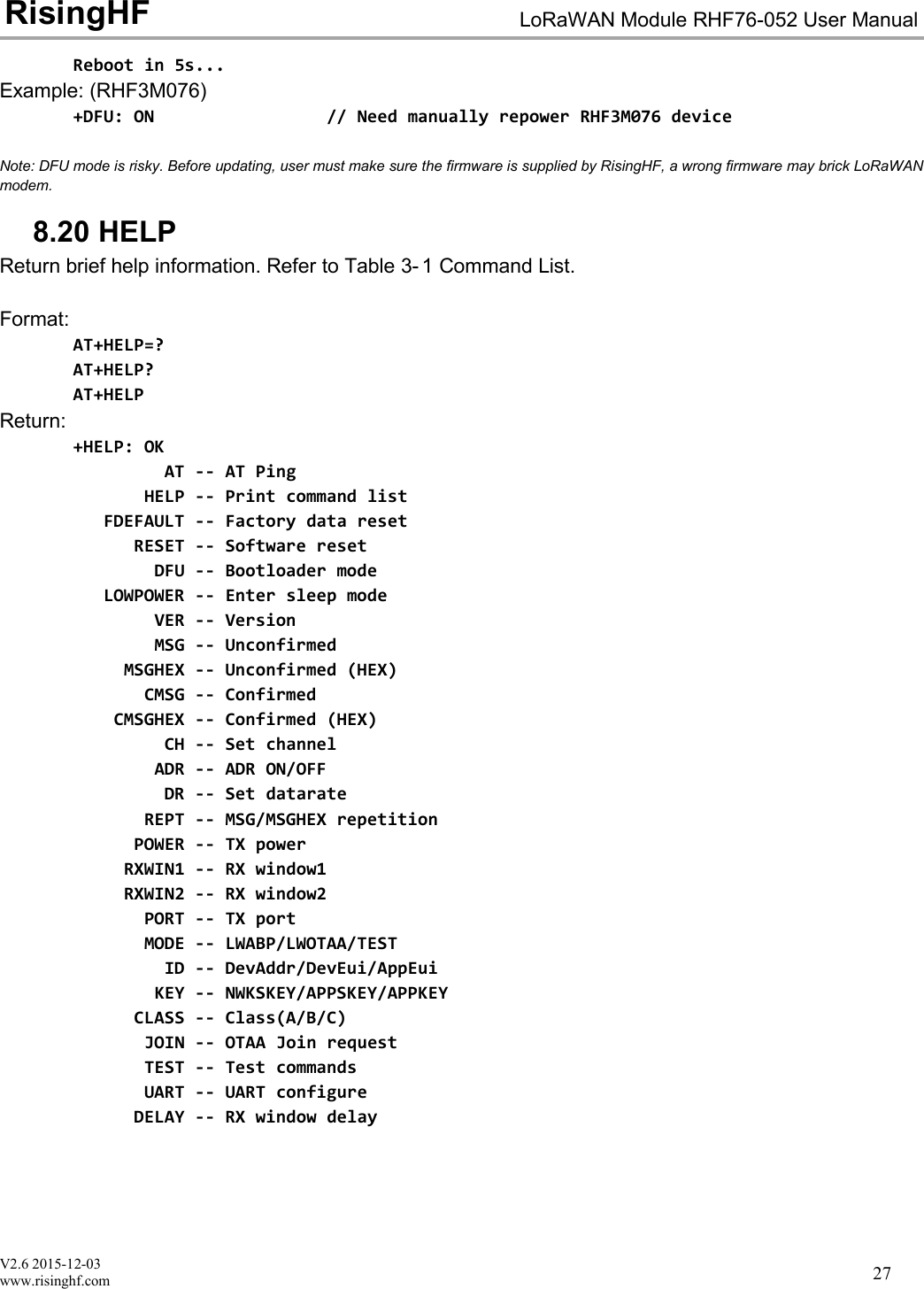 V2.6 2015-12-03www.risinghf.comLoRaWAN Module RHF76-052 User ManualRisingHF27Reboot in 5s...Example: (RHF3M076)+DFU: ON // Need manually repower RHF3M076 deviceNote: DFU mode is risky. Before updating, user must make sure the firmware is supplied by RisingHF, a wrong firmware may brick LoRaWANmodem.8.20 HELPReturn brief help information. Refer to Table 3- 1 Command List.Format:AT+HELP=?AT+HELP?AT+HELPReturn:+HELP: OKAT -- AT PingHELP -- Print command listFDEFAULT -- Factory data resetRESET -- Software resetDFU -- Bootloader modeLOWPOWER -- Enter sleep modeVER -- VersionMSG -- UnconfirmedMSGHEX -- Unconfirmed (HEX)CMSG -- ConfirmedCMSGHEX -- Confirmed (HEX)CH -- Set channelADR -- ADR ON/OFFDR -- Set datarateREPT -- MSG/MSGHEX repetitionPOWER -- TX powerRXWIN1 -- RX window1RXWIN2 -- RX window2PORT -- TX portMODE -- LWABP/LWOTAA/TESTID -- DevAddr/DevEui/AppEuiKEY -- NWKSKEY/APPSKEY/APPKEYCLASS -- Class(A/B/C)JOIN -- OTAA Join requestTEST -- Test commandsUART -- UART configureDELAY -- RX window delay