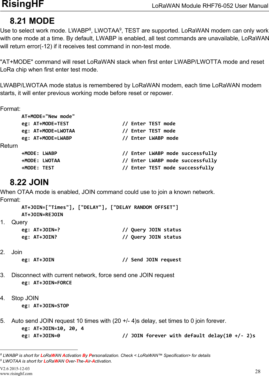 V2.6 2015-12-03www.risinghf.comLoRaWAN Module RHF76-052 User ManualRisingHF288.21 MODEUse to select work mode. LWABP8, LWOTAA9, TEST are supported. LoRaWAN modem can only workwith one mode at a time. By default, LWABP is enabled, all test commands are unavailable, LoRaWANwill return error(-12) if it receives test command in non-test mode."AT+MODE" command will reset LoRaWAN stack when first enter LWABP/LWOTTA mode and resetLoRa chip when first enter test mode.LWABP/LWOTAA mode status is remembered by LoRaWAN modem, each time LoRaWAN modemstarts, it will enter previous working mode before reset or repower.Format:AT+MODE="New mode"eg: AT+MODE=TEST // Enter TEST modeeg: AT+MODE=LWOTAA // Enter TEST modeeg: AT+MODE=LWABP // Enter LWABP modeReturn+MODE: LWABP // Enter LWABP mode successfully+MODE: LWOTAA // Enter LWABP mode successfully+MODE: TEST // Enter TEST mode successfully8.22 JOINWhen OTAA mode is enabled, JOIN command could use to join a known network.Format:AT+JOIN=["Times"], ["DELAY"], ["DELAY RANDOM OFFSET"]AT+JOIN=REJOIN1. Queryeg: AT+JOIN=? // Query JOIN statuseg: AT+JOIN? // Query JOIN status2. Joineg: AT+JOIN // Send JOIN request3. Disconnect with current network, force send one JOIN requesteg: AT+JOIN=FORCE4. Stop JOINeg: AT+JOIN=STOP5. Auto send JOIN request 10 times with (20 +/- 4)s delay, set times to 0 join forever.eg: AT+JOIN=10, 20, 4eg: AT+JOIN=0 // JOIN forever with default delay(10 +/- 2)s8LWABP is short for LoRaWAN Activation ByPersonalization. Check < LoRaWAN&trade; Specification> for details9LWOTAA is short for LoRaWAN Over-The-Air-Activation.