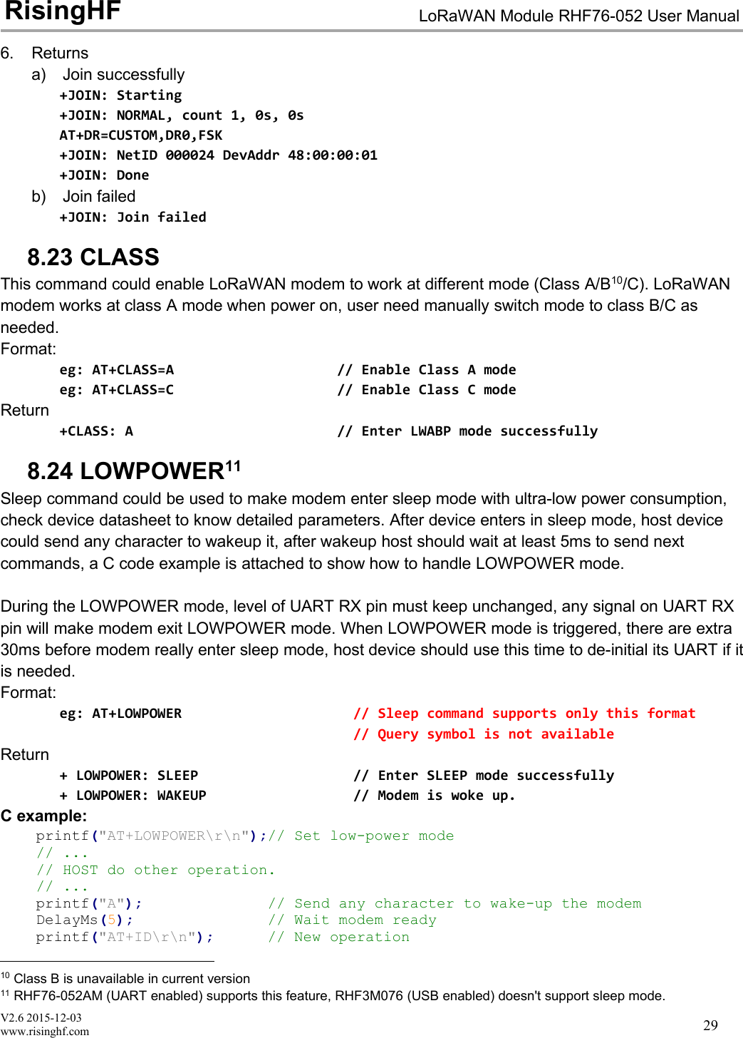 V2.6 2015-12-03www.risinghf.comLoRaWAN Module RHF76-052 User ManualRisingHF296. Returnsa) Join successfully+JOIN: Starting+JOIN: NORMAL, count 1, 0s, 0sAT+DR=CUSTOM,DR0,FSK+JOIN: NetID 000024 DevAddr 48:00:00:01+JOIN: Doneb) Join failed+JOIN: Join failed8.23 CLASSThis command could enable LoRaWAN modem to work at different mode (Class A/B10/C). LoRaWANmodem works at class A mode when power on, user need manually switch mode to class B/C asneeded.Format:eg: AT+CLASS=A // Enable Class A modeeg: AT+CLASS=C // Enable Class C modeReturn+CLASS: A // Enter LWABP mode successfully8.24 LOWPOWER11Sleep command could be used to make modem enter sleep mode with ultra-low power consumption,check device datasheet to know detailed parameters. After device enters in sleep mode, host devicecould send any character to wakeup it, after wakeup host should wait at least 5ms to send nextcommands, a C code example is attached to show how to handle LOWPOWER mode.During the LOWPOWER mode, level of UART RX pin must keep unchanged, any signal on UART RXpin will make modem exit LOWPOWER mode. When LOWPOWER mode is triggered, there are extra30ms before modem really enter sleep mode, host device should use this time to de-initial its UART if itis needed.Format:eg: AT+LOWPOWER // Sleep command supports only this format// Query symbol is not availableReturn+ LOWPOWER: SLEEP // Enter SLEEP mode successfully+ LOWPOWER: WAKEUP // Modem is woke up.C example:printf("AT+LOWPOWER\r\n");// Set low-power mode// ...// HOST do other operation.// ...printf("A"); // Send any character to wake-up the modemDelayMs(5); // Wait modem readyprintf("AT+ID\r\n"); // New operation10 Class B is unavailable in current version11 RHF76-052AM (UART enabled) supports this feature, RHF3M076 (USB enabled) doesn't support sleep mode.