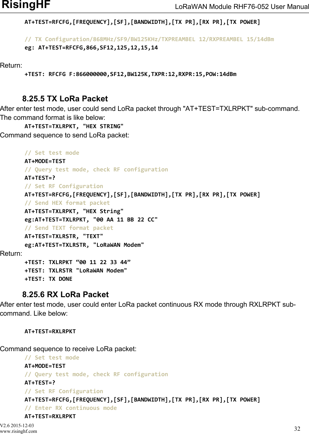 V2.6 2015-12-03www.risinghf.comLoRaWAN Module RHF76-052 User ManualRisingHF32AT+TEST=RFCFG,[FREQUENCY],[SF],[BANDWIDTH],[TX PR],[RX PR],[TX POWER]// TX Configuration/868MHz/SF9/BW125KHz/TXPREAMBEL 12/RXPREAMBEL 15/14dBmeg: AT+TEST=RFCFG,866,SF12,125,12,15,14Return:+TEST: RFCFG F:866000000,SF12,BW125K,TXPR:12,RXPR:15,POW:14dBm8.25.5 TX LoRa PacketAfter enter test mode, user could send LoRa packet through "AT+TEST=TXLRPKT" sub-command.The command format is like below:AT+TEST=TXLRPKT, "HEX STRING"Command sequence to send LoRa packet:// Set test modeAT+MODE=TEST// Query test mode, check RF configurationAT+TEST=?// Set RF ConfigurationAT+TEST=RFCFG,[FREQUENCY],[SF],[BANDWIDTH],[TX PR],[RX PR],[TX POWER]// Send HEX format packetAT+TEST=TXLRPKT, "HEX String"eg:AT+TEST=TXLRPKT, "00 AA 11 BB 22 CC"// Send TEXT format packetAT+TEST=TXLRSTR, "TEXT"eg:AT+TEST=TXLRSTR, "LoRaWAN Modem"Return:+TEST: TXLRPKT &ldquo;00 11 22 33 44&rdquo;+TEST: TXLRSTR "LoRaWAN Modem"+TEST: TX DONE8.25.6 RX LoRa PacketAfter enter test mode, user could enter LoRa packet continuous RX mode through RXLRPKT sub-command. Like below:AT+TEST=RXLRPKTCommand sequence to receive LoRa packet:// Set test modeAT+MODE=TEST// Query test mode, check RF configurationAT+TEST=?// Set RF ConfigurationAT+TEST=RFCFG,[FREQUENCY],[SF],[BANDWIDTH],[TX PR],[RX PR],[TX POWER]// Enter RX continuous modeAT+TEST=RXLRPKT