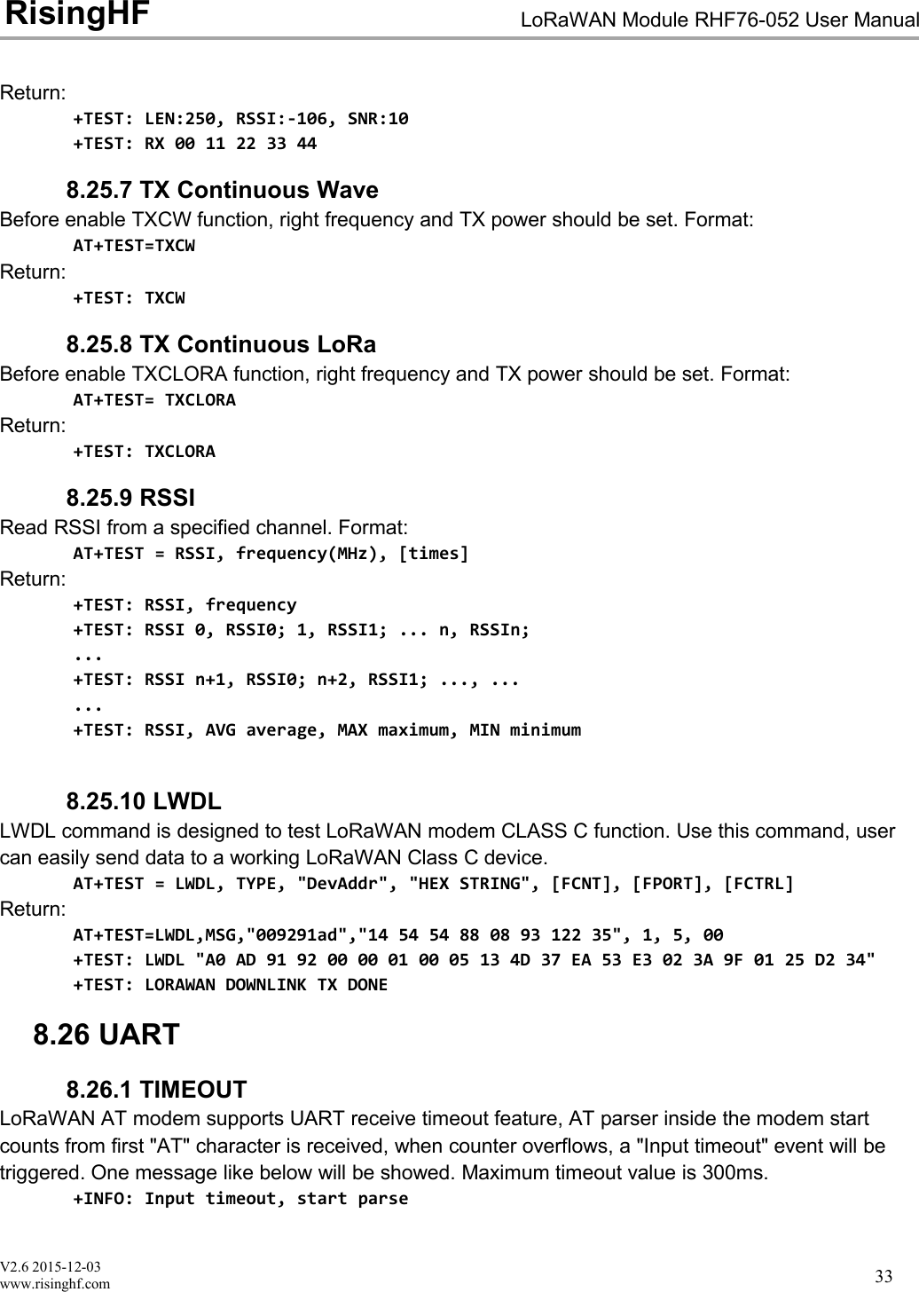 V2.6 2015-12-03www.risinghf.comLoRaWAN Module RHF76-052 User ManualRisingHF33Return:+TEST: LEN:250, RSSI:-106, SNR:10+TEST: RX 00 11 22 33 448.25.7 TX Continuous WaveBefore enable TXCW function, right frequency and TX power should be set. Format:AT+TEST=TXCWReturn:+TEST: TXCW8.25.8 TX Continuous LoRaBefore enable TXCLORA function, right frequency and TX power should be set. Format:AT+TEST= TXCLORAReturn:+TEST: TXCLORA8.25.9 RSSIRead RSSI from a specified channel. Format:AT+TEST = RSSI, frequency(MHz), [times]Return:+TEST: RSSI, frequency+TEST: RSSI 0, RSSI0; 1, RSSI1; ... n, RSSIn;...+TEST: RSSI n+1, RSSI0; n+2, RSSI1; ..., ......+TEST: RSSI, AVG average, MAX maximum, MIN minimum8.25.10 LWDLLWDL command is designed to test LoRaWAN modem CLASS C function. Use this command, usercan easily send data to a working LoRaWAN Class C device.AT+TEST = LWDL, TYPE, "DevAddr", "HEX STRING", [FCNT], [FPORT], [FCTRL]Return:AT+TEST=LWDL,MSG,"009291ad","14 54 54 88 08 93 122 35", 1, 5, 00+TEST: LWDL "A0 AD 91 92 00 00 01 00 05 13 4D 37 EA 53 E3 02 3A 9F 01 25 D2 34"+TEST: LORAWAN DOWNLINK TX DONE8.26 UART8.26.1 TIMEOUTLoRaWAN AT modem supports UART receive timeout feature, AT parser inside the modem startcounts from first "AT" character is received, when counter overflows, a "Input timeout" event will betriggered. One message like below will be showed. Maximum timeout value is 300ms.+INFO: Input timeout, start parse