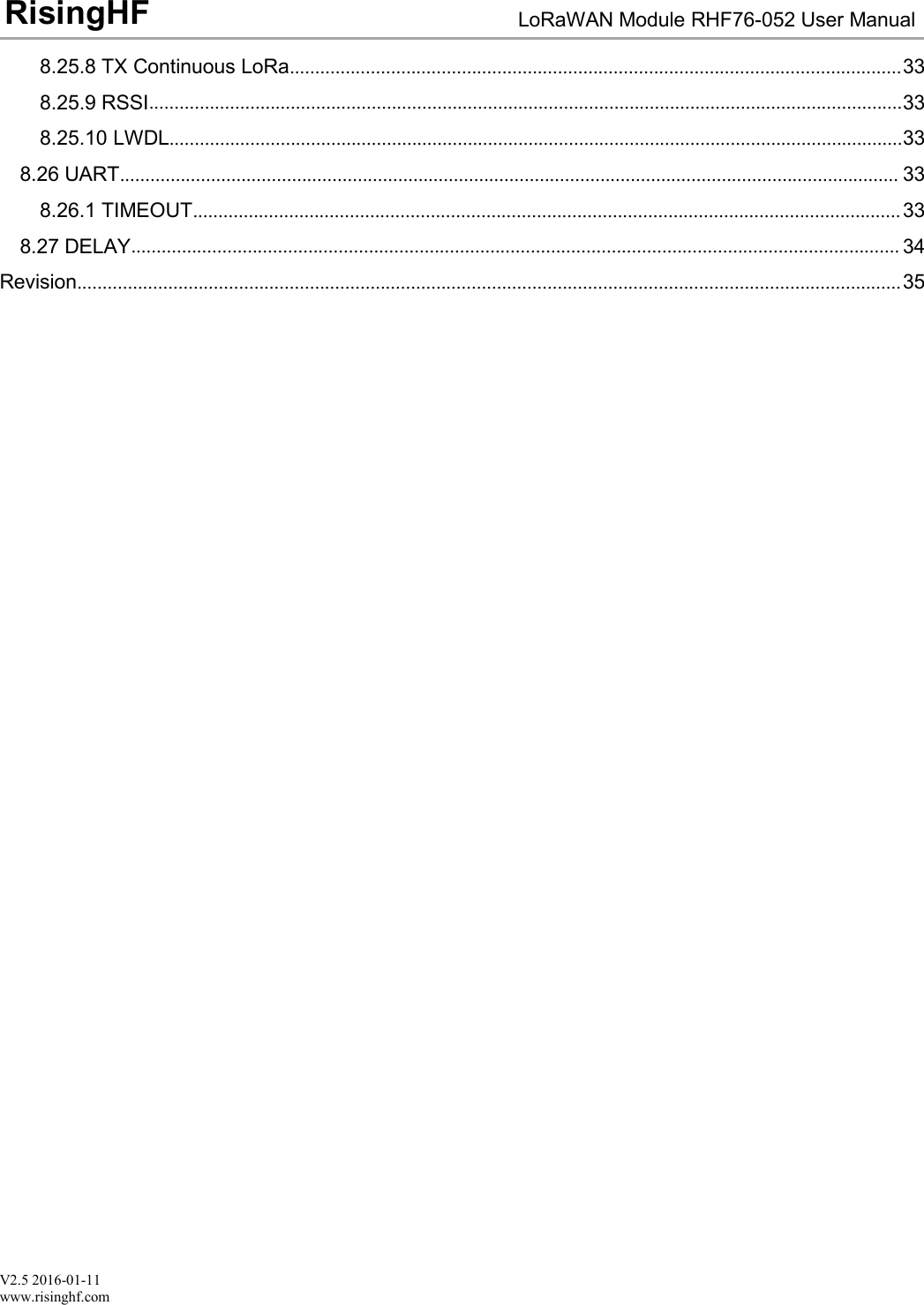 V2.5 2016-01-11www.risinghf.comLoRaWAN Module RHF76-052 User ManualRisingHF8.25.8 TX Continuous LoRa.........................................................................................................................338.25.9 RSSI.....................................................................................................................................................338.25.10 LWDL.................................................................................................................................................338.26 UART.......................................................................................................................................................... 338.26.1 TIMEOUT............................................................................................................................................338.27 DELAY........................................................................................................................................................ 34Revision...................................................................................................................................................................35