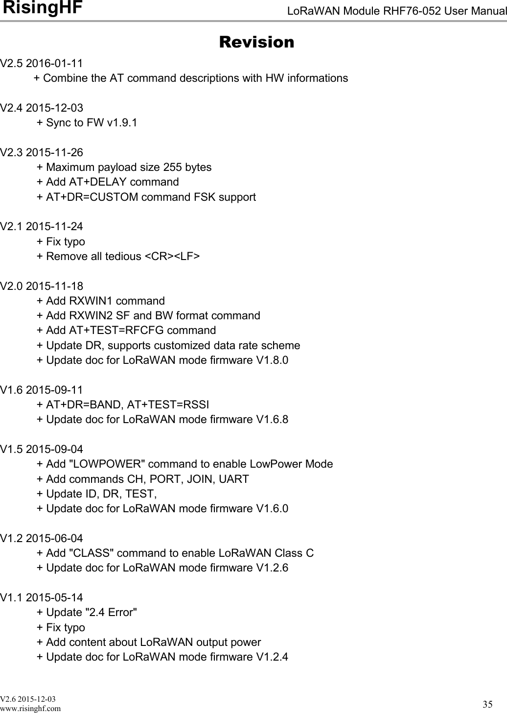 V2.6 2015-12-03www.risinghf.comLoRaWAN Module RHF76-052 User ManualRisingHF35RevisionV2.5 2016-01-11+ Combine the AT command descriptions with HW informationsV2.4 2015-12-03+ Sync to FW v1.9.1V2.3 2015-11-26+ Maximum payload size 255 bytes+ Add AT+DELAY command+ AT+DR=CUSTOM command FSK supportV2.1 2015-11-24+ Fix typo+ Remove all tedious <CR><LF>V2.0 2015-11-18+ Add RXWIN1 command+ Add RXWIN2 SF and BW format command+ Add AT+TEST=RFCFG command+ Update DR, supports customized data rate scheme+ Update doc for LoRaWAN mode firmware V1.8.0V1.6 2015-09-11+ AT+DR=BAND, AT+TEST=RSSI+ Update doc for LoRaWAN mode firmware V1.6.8V1.5 2015-09-04+ Add "LOWPOWER" command to enable LowPower Mode+ Add commands CH, PORT, JOIN, UART+ Update ID, DR, TEST,+ Update doc for LoRaWAN mode firmware V1.6.0V1.2 2015-06-04+ Add "CLASS" command to enable LoRaWAN Class C+ Update doc for LoRaWAN mode firmware V1.2.6V1.1 2015-05-14+ Update "2.4 Error"+ Fix typo+ Add content about LoRaWAN output power+ Update doc for LoRaWAN mode firmware V1.2.4