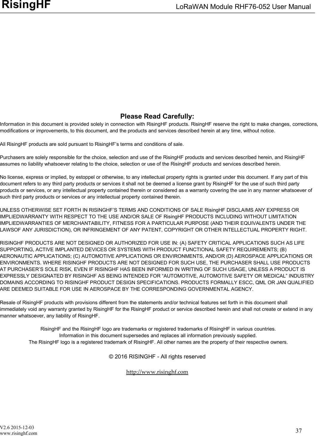 V2.6 2015-12-03www.risinghf.comLoRaWAN Module RHF76-052 User ManualRisingHF37Please Read Carefully:Information in this document is provided solely in connection with RisingHF products. RisingHF reserve the right to make changes, corrections,modifications or improvements, to this document, and the products and services described herein at any time, without notice.All RisingHF products are sold pursuant to RisingHF&rsquo;s terms and conditions of sale.Purchasers are solely responsible for the choice, selection and use of the RisingHF products and services described herein, and RisingHFassumes no liability whatsoever relating to the choice, selection or use of the RisingHF products and services described herein.No license, express or implied, by estoppel or otherwise, to any intellectual property rights is granted under this document. If any part of thisdocument refers to any third party products or services it shall not be deemed a license grant by RisingHF for the use of such third partyproducts or services, or any intellectual property contained therein or considered as a warranty covering the use in any manner whatsoever ofsuch third party products or services or any intellectual property contained therein.UNLESS OTHERWISE SET FORTH IN RISINGHF&rsquo;S TERMS AND CONDITIONS OF SALE RisingHF DISCLAIMS ANY EXPRESS ORIMPLIEDWARRANTY WITH RESPECT TO THE USE AND/OR SALE OF RisingHF PRODUCTS INCLUDING WITHOUT LIMITATIONIMPLIEDWARRANTIES OF MERCHANTABILITY, FITNESS FOR A PARTICULAR PURPOSE (AND THEIR EQUIVALENTS UNDER THELAWSOF ANY JURISDICTION), OR INFRINGEMENT OF ANY PATENT, COPYRIGHT OR OTHER INTELLECTUAL PROPERTY RIGHT.RISINGHF PRODUCTS ARE NOT DESIGNED OR AUTHORIZED FOR USE IN: (A) SAFETY CRITICAL APPLICATIONS SUCH AS LIFESUPPORTING, ACTIVE IMPLANTED DEVICES OR SYSTEMS WITH PRODUCT FUNCTIONAL SAFETY REQUIREMENTS; (B)AERONAUTIC APPLICATIONS; (C) AUTOMOTIVE APPLICATIONS OR ENVIRONMENTS, AND/OR (D) AEROSPACE APPLICATIONS ORENVIRONMENTS. WHERE RISINGHF PRODUCTS ARE NOT DESIGNED FOR SUCH USE, THE PURCHASER SHALL USE PRODUCTSAT PURCHASER&rsquo;S SOLE RISK, EVEN IF RISINGHF HAS BEEN INFORMED IN WRITING OF SUCH USAGE, UNLESS A PRODUCT ISEXPRESSLY DESIGNATED BY RISINGHF AS BEING INTENDED FOR &ldquo;AUTOMOTIVE, AUTOMOTIVE SAFETY OR MEDICAL&rdquo; INDUSTRYDOMAINS ACCORDING TO RISINGHF PRODUCT DESIGN SPECIFICATIONS. PRODUCTS FORMALLY ESCC, QML OR JAN QUALIFIEDARE DEEMED SUITABLE FOR USE IN AEROSPACE BY THE CORRESPONDING GOVERNMENTAL AGENCY.Resale of RisingHF products with provisions different from the statements and/or technical features set forth in this document shallimmediately void any warranty granted by RisingHF for the RisingHF product or service described herein and shall not create or extend in anymanner whatsoever, any liability of RisingHF.RisingHF and the RisingHF logo are trademarks or registered trademarks of RisingHF in various countries.Information in this document supersedes and replaces all information previously supplied.The RisingHF logo is a registered trademark of RisingHF. All other names are the property of their respective owners.&copy; 2016 RISINGHF - All rights reservedhttp://www.risinghf.com