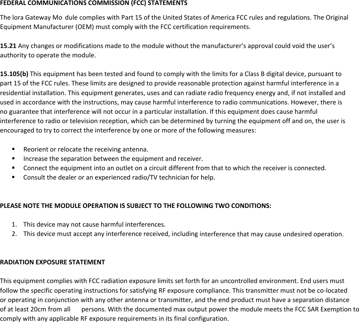 FEDERALCOMMUNICATIONSCOMMISSION(FCC)STATEMENTSThelora GatewayMo dulecomplieswithPart15oftheUnitedStatesofAmericaFCCrulesandregulations.TheOriginalEquipmentManufacturer(OEM)mustcomplywiththeFCCcertificationrequirements.15.21Anychangesormodificationsmadetothemodulewithoutthemanufacturer&rsquo;sapprovalcouldvoidtheuser&rsquo;sauthoritytooperatethemodule.15.105(b)ThisequipmenthasbeentestedandfoundtocomplywiththelimitsforaClassBdigitaldevice,pursuanttopart15oftheFCCrules.Theselimitsaredesignedtoprovidereasonableprotectionagainstharmfulinterferenceinaresidentialinstallation.Thisequipmentgenerates,usesandcanradiateradiofrequencyenergyand,ifnotinstalledandusedinaccordancewiththeinstructions,maycauseharmfulinterferencetoradiocommunications.However,thereisnoguaranteethatinterferencewillnotoccurinaparticularinstallation.Ifthisequipmentdoescauseharmfulinterferencetoradioortelevisionreception,whichcanbedeterminedbyturningtheequipmentoffandon,theuserisencouragedtotrytocorrecttheinterferencebyoneormoreofthefollowingmeasures: Reorientorrelocatethereceivingantenna. Increasetheseparationbetweentheequipmentandreceiver. Connecttheequipmentintoanoutletonacircuitdifferentfromthattowhichthereceiverisconnected. Consultthedealeroranexperiencedradio/TVtechnicianforhelp.PLEASENOTETHEMODULEOPERATIONISSUBJECTTOTHEFOLLOWINGTWOCONDITIONS:1. Thisdevicemaynotcauseharmfulinterferences.2. Thisdevicemustacceptanyinterferencereceived,includinginterferencethatmaycauseundesiredoperation.RADIATIONEXPOSURESTATEMENTThisequipmentcomplieswithFCCradiationexposurelimitssetforthforanuncontrolledenvironment.EndusersmustfollowthespecificoperatinginstructionsforsatisfyingRFexposurecompliance.Thistransmittermustnotbeco‐locatedoroperatinginconjunctionwithanyotherantennaortransmitter,andtheendproductmusthaveaseparationdistanceofatleast20cmfromall persons.WiththedocumentedmaxoutputpowerthemodulemeetstheFCCSARExemptiontocomplywithanyapplicableRFexposurerequirementsinitsfinalconfiguration.