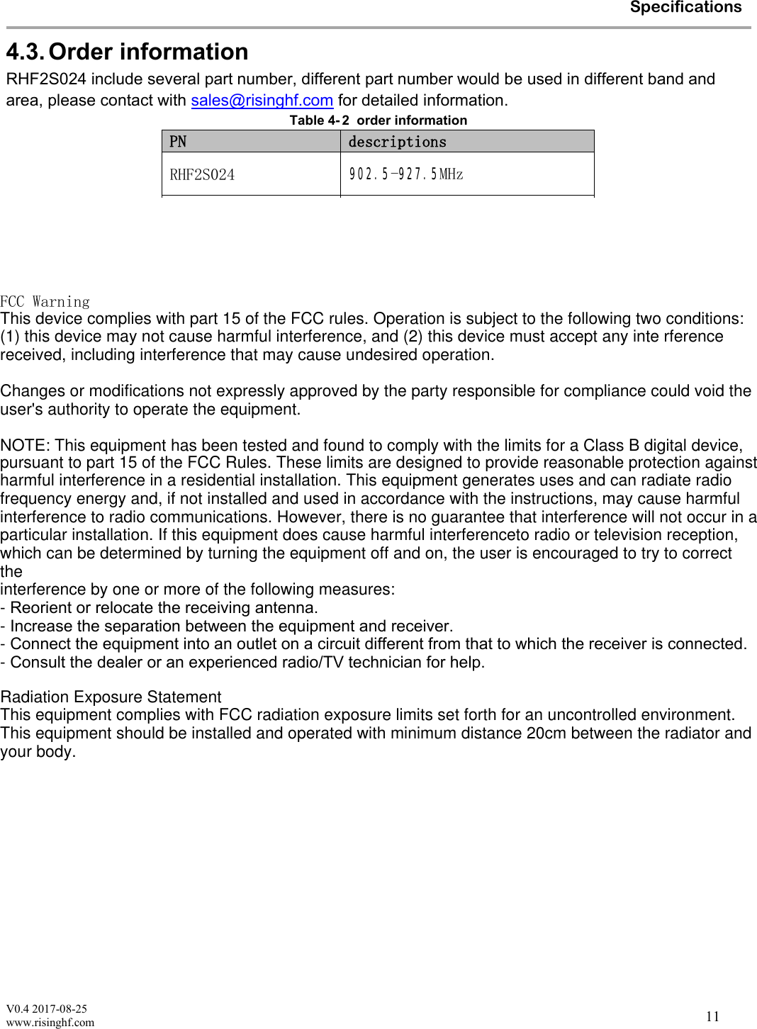 V0.4 2017-08-25www.risinghf.comSpecifications114.3. Order informationRHF2S024 include several part number, different part number would be used in different band and area, please contact with sales@risinghf.com for detailed information.Table 4- 2 order informationPN descriptionsRHF2S024 902.5-927.5MHzRHF2S024-868 859-871MHzRHF2S024-915 900-930MHzFCC WarningThis device complies with part 15 of the FCC rules. Operation is subject to the following two conditions: (1) this device may not cause harmful interference, and (2) this device must accept any inte rferencereceived, including interference that may cause undesired operation.Changes or modifications not expressly approved by the party responsible for compliance could void the user's authority to operate the equipment. NOTE: This equipment has been tested and found to comply with the limits for a Class B digital device , pursuant to part 15 of the FCC Rules. These limits are designed to provide reasonable protection against  harmful interference in a residential installation. This equipment generates uses and can radiate radio frequency energy and, if not installed and used in accordance with the instructions, may cause harmful interference to radio communications. However, there is no guarantee that interference will not occur in a particular installation. If this equipment does cause harmful interferenceto radio or television reception, which can be determined by turning the equipment off and on, the user is encouraged to try to correct the interference by one or more of the following measures:-Reorient or relocate the receiving antenna.-Increase the separation between the equipment and receiver.-Connect the equipment into an outlet on a circuit different from that to which the receiver is connected.-Consult the dealer or an experienced radio/TV technician for help.Radiation Exposure Statement This equipment complies with FCC radiation exposure limits set forth for an uncontrolled environment. This equipment should be installed and operated with minimum distance 20cm between the radiator and your body.