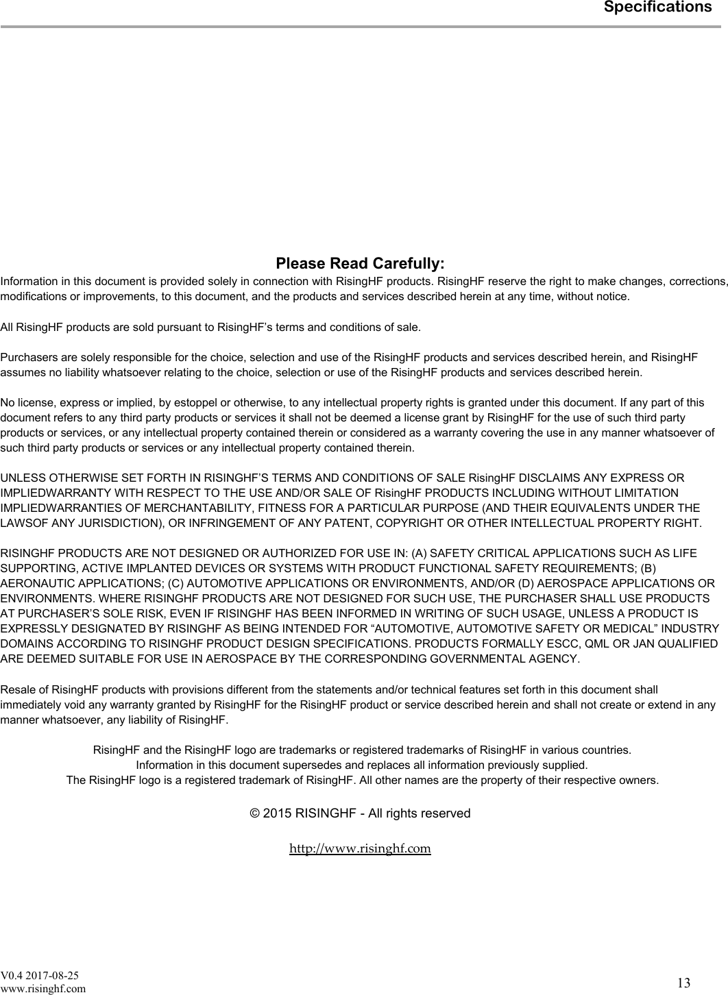 V0.4 2017-08-25www.risinghf.comSpecifications13Please Read Carefully:Information in this document is provided solely in connection with RisingHF products. RisingHF reserve the right to make changes, corrections,modifications or improvements, to this document, and the products and services described herein at any time, without notice.All RisingHF products are sold pursuant to RisingHF&rsquo;s terms and conditions of sale.Purchasers are solely responsible for the choice, selection and use of the RisingHF products and services described herein, and RisingHFassumes no liability whatsoever relating to the choice, selection or use of the RisingHF products and services described herein.No license, express or implied, by estoppel or otherwise, to any intellectual property rights is granted under this document. If any part of thisdocument refers to any third party products or services it shall not be deemed a license grant by RisingHF for the use of such third partyproducts or services, or any intellectual property contained therein or considered as a warranty covering the use in any manner whatsoever ofsuch third party products or services or any intellectual property contained therein.UNLESS OTHERWISE SET FORTH IN RISINGHF&rsquo;S TERMS AND CONDITIONS OF SALE RisingHF DISCLAIMS ANY EXPRESS ORIMPLIEDWARRANTY WITH RESPECT TO THE USE AND/OR SALE OF RisingHF PRODUCTS INCLUDING WITHOUT LIMITATIONIMPLIEDWARRANTIES OF MERCHANTABILITY, FITNESS FOR A PARTICULAR PURPOSE (AND THEIR EQUIVALENTS UNDER THELAWSOF ANY JURISDICTION), OR INFRINGEMENT OF ANY PATENT, COPYRIGHT OR OTHER INTELLECTUAL PROPERTY RIGHT.RISINGHF PRODUCTS ARE NOT DESIGNED OR AUTHORIZED FOR USE IN: (A) SAFETY CRITICAL APPLICATIONS SUCH AS LIFESUPPORTING, ACTIVE IMPLANTED DEVICES OR SYSTEMS WITH PRODUCT FUNCTIONAL SAFETY REQUIREMENTS; (B)AERONAUTIC APPLICATIONS; (C) AUTOMOTIVE APPLICATIONS OR ENVIRONMENTS, AND/OR (D) AEROSPACE APPLICATIONS ORENVIRONMENTS. WHERE RISINGHF PRODUCTS ARE NOT DESIGNED FOR SUCH USE, THE PURCHASER SHALL USE PRODUCTSAT PURCHASER&rsquo;S SOLE RISK, EVEN IF RISINGHF HAS BEEN INFORMED IN WRITING OF SUCH USAGE, UNLESS A PRODUCT ISEXPRESSLY DESIGNATED BY RISINGHF AS BEING INTENDED FOR &ldquo;AUTOMOTIVE, AUTOMOTIVE SAFETY OR MEDICAL&rdquo; INDUSTRYDOMAINS ACCORDING TO RISINGHF PRODUCT DESIGN SPECIFICATIONS. PRODUCTS FORMALLY ESCC, QML OR JAN QUALIFIEDARE DEEMED SUITABLE FOR USE IN AEROSPACE BY THE CORRESPONDING GOVERNMENTAL AGENCY.Resale of RisingHF products with provisions different from the statements and/or technical features set forth in this document shallimmediately void any warranty granted by RisingHF for the RisingHF product or service described herein and shall not create or extend in anymanner whatsoever, any liability of RisingHF.RisingHF and the RisingHF logo are trademarks or registered trademarks of RisingHF in various countries.Information in this document supersedes and replaces all information previously supplied.The RisingHF logo is a registered trademark of RisingHF. All other names are the property of their respective owners.&copy; 2015 RISINGHF - All rights reservedhttp://www.risinghf.com