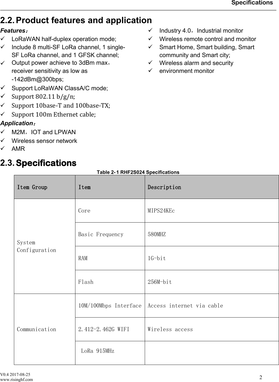 V0.4 2017-08-25www.risinghf.comSpecifications22.2. Product features and applicationFeatures：LoRaWAN half-duplex operation mode;Include 8 multi-SF LoRa channel, 1 single-SF LoRa channel, and 1 GFSK channel;Output power achieve to 3dBm max，receiver sensitivity as low as-142dBm@300bps;Support LoRaWAN ClassA/C mode;Support 802.11 b/g/n;Support 10base-T and 100base-TX;Support 100m Ethernet cable;Application：M2M，IOT and LPWANWireless sensor networkAMRIndustry 4.0，Industrial monitorWireless remote control and monitorSmart Home, Smart building, Smartcommunity and Smart city;Wireless alarm and securityenvironment monitor2.3. SpecificationsTable 2- 1 RHF2S024 SpecificationsItem Group Item DescriptionSystemConfigurationCore MIPS24KEcBasic Frequency 580MHZRAM 1G-bitFlash 256M-bitCommunication10M/100Mbps Interface Access internet via cable2.412-2.462G WIFI Wireless access  LoRa 915MHz