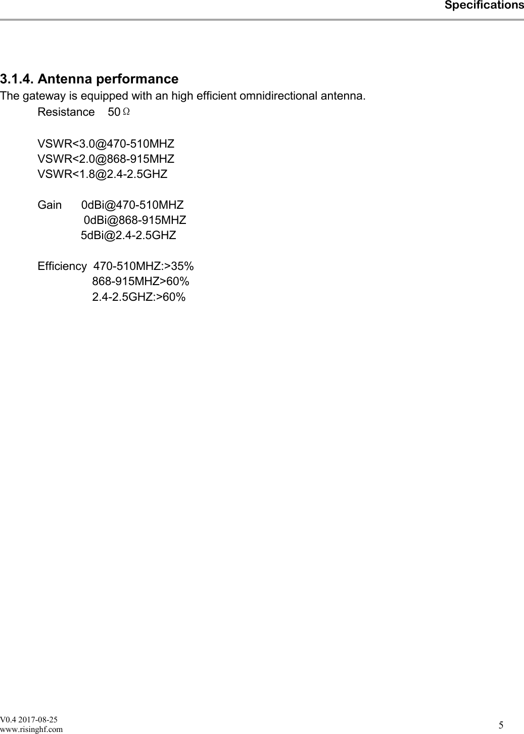 V0.4 2017-08-25www.risinghf.comSpecifications53.1.4. Antenna performanceThe gateway is equipped with an high efficient omnidirectional antenna.50Resistance &Omega;VSWR<3.0@470-510MHZVSWR<2.0@868-915MHZVSWR<1.8@2.4-2.5GHZGain 0dBi@470-510MHZ0dBi@868-915MHZ5dBi@2.4-2.5GHZEfficiency 470-510MHZ:>35%868-915MHZ>60%2.4-2.5GHZ:>60%