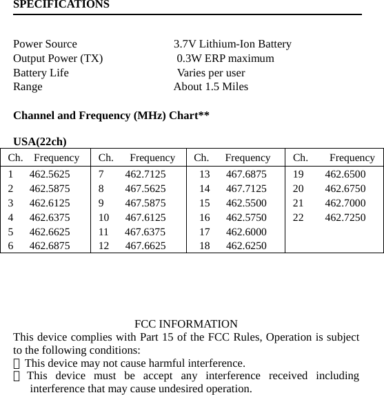 SPECIFICATIONS   Power Source                 3.7V Lithium-Ion Battery Output Power (TX)             0.3W ERP maximum Battery Life                   Varies per user Range                       About 1.5 Miles  Channel and Frequency (MHz) Chart**  USA(22ch) Ch.  Frequency  Ch.   Frequency Ch.   Frequency  Ch.    Frequency1   462.5625 2   462.5875 3   462.6125 4   462.6375 5   462.6625 6   462.6875 7    462.7125 8    467.5625 9    467.5875 10   467.6125 11   467.6375 12   467.6625 13   467.6875 14   467.7125 15   462.5500 16   462.5750 17   462.6000 18   462.6250 19    462.6500 20    462.6750 21    462.7000 22    462.7250      FCC INFORMATION This device complies with Part 15 of the FCC Rules, Operation is subject to the following conditions: ．This device may not cause harmful interference. ．This device must be accept any interference received including interference that may cause undesired operation. 