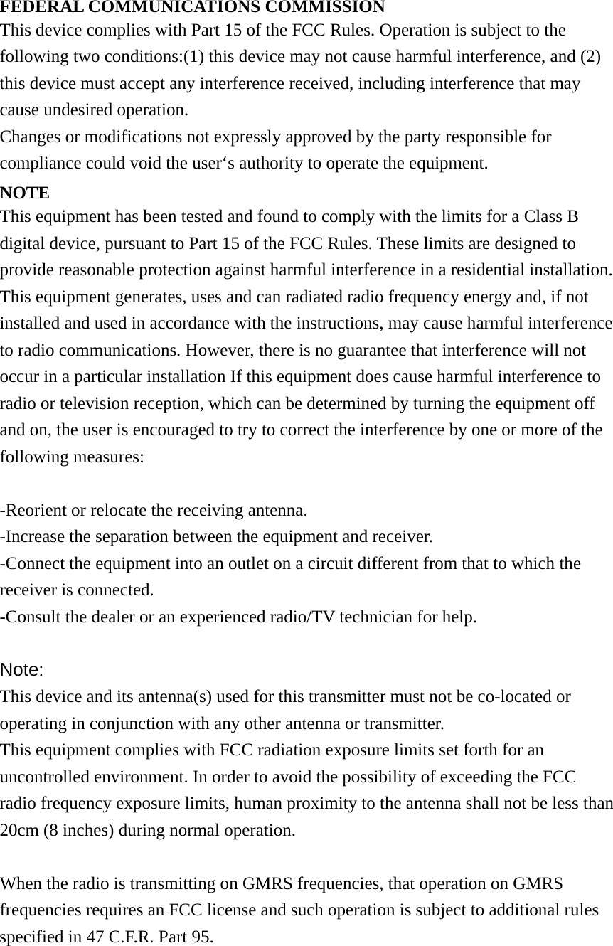FEDERAL COMMUNICATIONS COMMISSION This device complies with Part 15 of the FCC Rules. Operation is subject to the following two conditions:(1) this device may not cause harmful interference, and (2) this device must accept any interference received, including interference that may cause undesired operation. Changes or modifications not expressly approved by the party responsible for compliance could void the user&lsquo;s authority to operate the equipment. NOTE This equipment has been tested and found to comply with the limits for a Class B digital device, pursuant to Part 15 of the FCC Rules. These limits are designed to provide reasonable protection against harmful interference in a residential installation. This equipment generates, uses and can radiated radio frequency energy and, if not installed and used in accordance with the instructions, may cause harmful interference to radio communications. However, there is no guarantee that interference will not occur in a particular installation If this equipment does cause harmful interference to radio or television reception, which can be determined by turning the equipment off and on, the user is encouraged to try to correct the interference by one or more of the following measures:  -Reorient or relocate the receiving antenna. -Increase the separation between the equipment and receiver. -Connect the equipment into an outlet on a circuit different from that to which the receiver is connected. -Consult the dealer or an experienced radio/TV technician for help.  Note: This device and its antenna(s) used for this transmitter must not be co-located or operating in conjunction with any other antenna or transmitter. This equipment complies with FCC radiation exposure limits set forth for an uncontrolled environment. In order to avoid the possibility of exceeding the FCC radio frequency exposure limits, human proximity to the antenna shall not be less than 20cm (8 inches) during normal operation.  When the radio is transmitting on GMRS frequencies, that operation on GMRS frequencies requires an FCC license and such operation is subject to additional rules specified in 47 C.F.R. Part 95. 