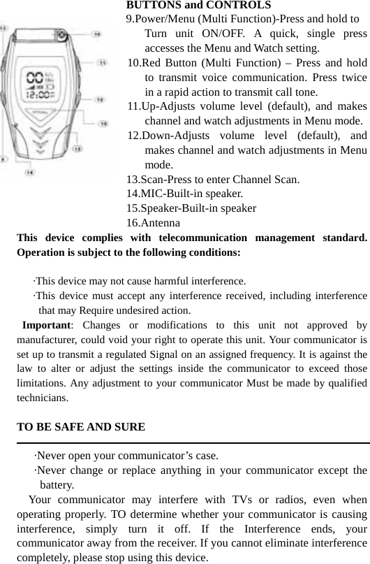                   BUTTONS and CONTROLS                9.Power/Menu (Multi Function)-Press and hold to                       Turn  unit  ON/OFF.  A  quick,  single  press accesses the Menu and Watch setting.                    10.Red Button (Multi Function) &ndash; Press and hold to transmit voice communication. Press twice in a rapid action to transmit call tone.                    11.Up-Adjusts volume level (default), and makes channel and watch adjustments in Menu mode.                    12.Down-Adjusts  volume  level  (default),  and makes channel and watch adjustments in Menu mode.                    13.Scan-Press to enter Channel Scan.                    14.MIC-Built-in speaker.                    15.Speaker-Built-in speaker                    16.Antenna This device complies with telecommunication management standard. Operation is subject to the following conditions:        &middot;This device may not cause harmful interference.    &middot;This device must accept any interference received, including interference that may Require undesired action.  Important: Changes or modifications to this unit not approved by manufacturer, could void your right to operate this unit. Your communicator is set up to transmit a regulated Signal on an assigned frequency. It is against the law to alter or adjust the settings inside the communicator to exceed those limitations. Any adjustment to your communicator Must be made by qualified technicians.  TO BE SAFE AND SURE        &middot;Never open your communicator&rsquo;s case.    &middot;Never change or replace anything in your communicator except the battery.   Your communicator may interfere with TVs or radios, even when operating properly. TO determine whether your communicator is causing interference, simply turn it off. If the Interference ends, your communicator away from the receiver. If you cannot eliminate interference completely, please stop using this device. 