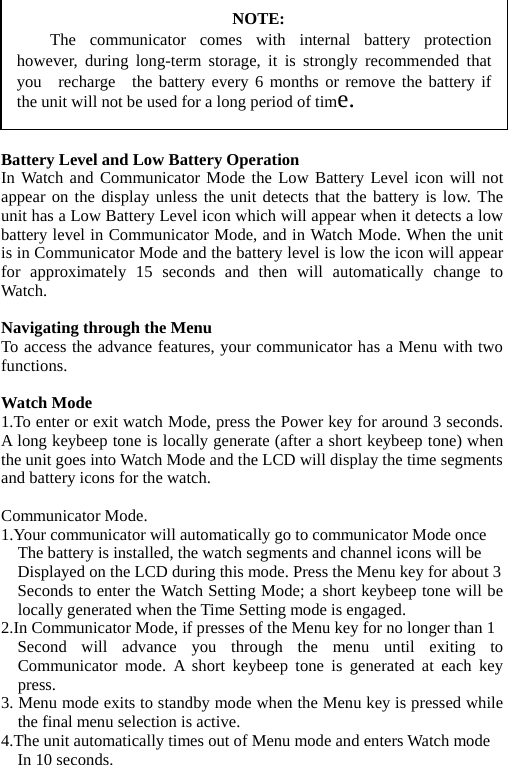          NOTE: The communicator comes with internal battery protectionhowever, during long-term storage, it is strongly recommended thatyou  recharge  the battery every 6 months or remove the battery ifthe unit will not be used for a long period of time. Battery Level and Low Battery Operation In Watch and Communicator Mode the Low Battery Level icon will not appear on the display unless the unit detects that the battery is low. The unit has a Low Battery Level icon which will appear when it detects a low battery level in Communicator Mode, and in Watch Mode. When the unit is in Communicator Mode and the battery level is low the icon will appear for approximately 15 seconds and then will automatically change to Watch.  Navigating through the Menu To access the advance features, your communicator has a Menu with two functions.  Watch Mode 1.To enter or exit watch Mode, press the Power key for around 3 seconds. A long keybeep tone is locally generate (after a short keybeep tone) when the unit goes into Watch Mode and the LCD will display the time segments and battery icons for the watch.  Communicator Mode. 1.Your communicator will automatically go to communicator Mode once       The battery is installed, the watch segments and channel icons will be     Displayed on the LCD during this mode. Press the Menu key for about 3     Seconds to enter the Watch Setting Mode; a short keybeep tone will be locally generated when the Time Setting mode is engaged. 2.In Communicator Mode, if presses of the Menu key for no longer than 1   Second will advance you through the menu until exiting to Communicator mode. A short keybeep tone is generated at each key press. 3. Menu mode exits to standby mode when the Menu key is pressed while the final menu selection is active. 4.The unit automatically times out of Menu mode and enters Watch mode   In 10 seconds. 