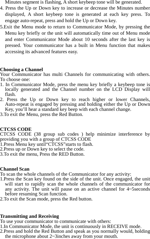 Minutes segment is flashing, A short keybeep tone will be generated. 4. Press the Up or Down key to increase or decrease the Minutes number displayed, A short keybeep tone is generated at each key press. To engage auto-repeat, press and hold the Up or Down key. 5.Exit the Menu mode to return to Communicator Mode, by pressing the Menu key briefly or the unit will automatically time out of Menu mode and enter Communicator Mode about 10 seconds after the last key is pressed. Your communicator has a built in Menu function that makes accessing its advanced features easy.   Choosing a Channel Your Communicator has multi Channels for communicating with others. To choose one: 1. In Communicator Mode, press the menu key briefly a keybeep tone is locally generated and the Channel number on the LCD Display will flash. 2. Press the Up or Down key to reach higher or lower Channels, Auto-repeat is engaged by pressing and holding either the Up or Down Key, you&rsquo;ll hear a standard key beep with each channel change. 3.To exit the Menu, press the Red Button.   CTCSS CODE CTCSS CODE (38 group sub codes ) help minimize interference by providing you with a group of CTCSS CODE 1.Press Menu key until&ldquo;CTCSS&rdquo;starts to flash. 2.Press up or Down key to select the code. 3.To exit the menu, Press the RED Button.   Channel Scan To scan the whole channels of the Communicator for any activity: 1.Press the Scan key found on the side of the unit. Once engaged, the unit will start to rapidly scan the whole channels of the communicator for any activity. The unit will pause on an active channel for 4~5seconds before resuming Scan function. 2.To exit the Scan mode, press the Red button.   Transmitting and Receiving To use your communicator to communicate with others: 1.In Communicator Mode, the unit is continuously in RECEIVE mode. 2.Press and hold the Red Button and speak as you normally would, holding the microphone about 2~3inches away from your mouth. 