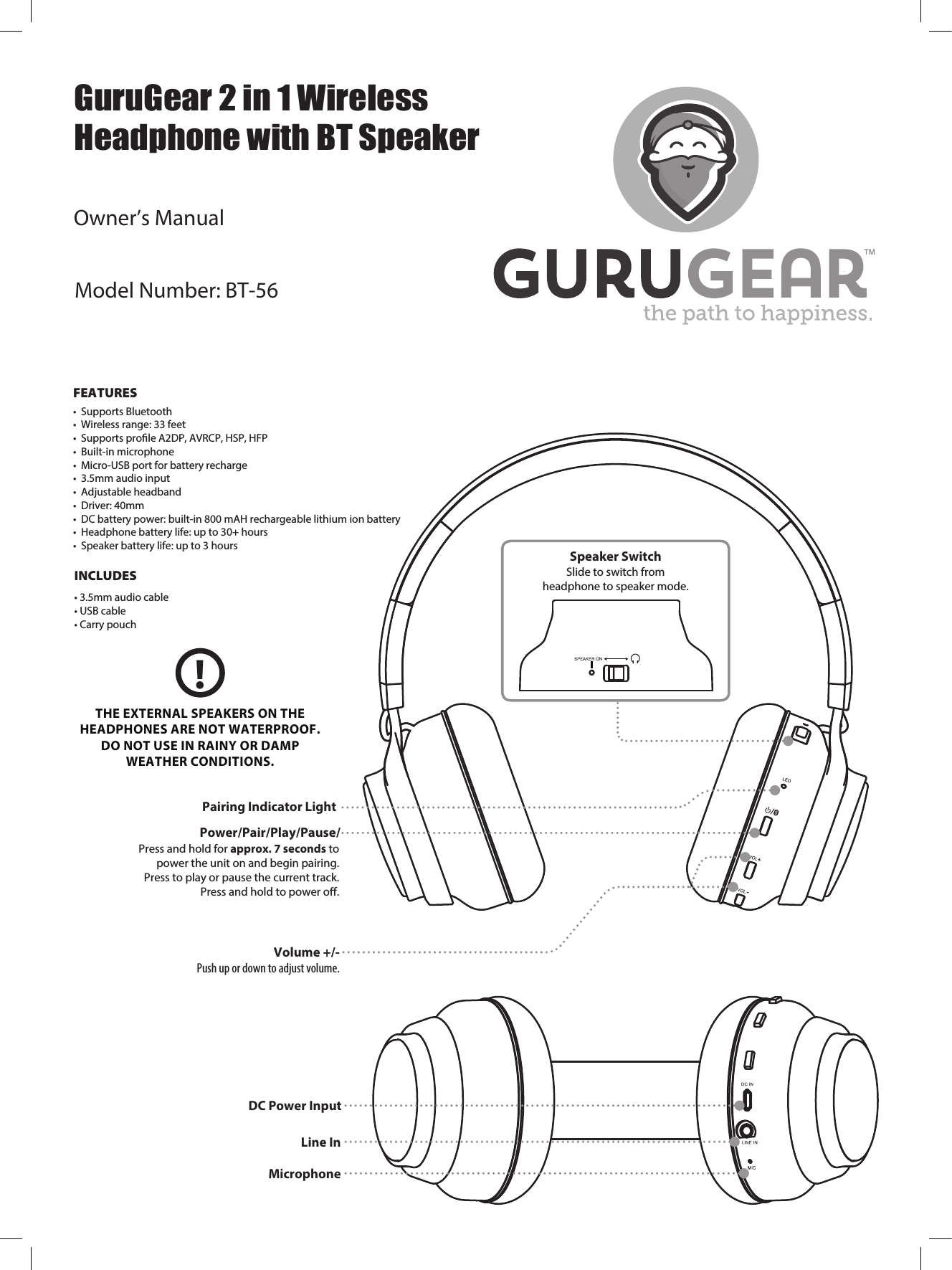  FEATURES&bull;Supports Bluetooth&bull; Wireless range: 33 feet&bull; Supports prole A2DP, AVRCP, HSP, HFP&bull; Built-in microphone&bull; Micro-USB port for battery recharge&bull; 3.5mm audio input&bull; Adjustable headband&bull; Driver: 40mm&bull; DC battery power: built-in 800 mAH rechargeable lithium ion battery&bull; Headphone battery life: up to 30+ hours&bull; Speaker battery life: up to 3 hoursINCLUDES&bull; 3.5mm audio cable&bull; USB cable&bull; Carry pouchPower/Pair/Play/Pause/Press and hold for approx. 7 seconds topower the unit on and begin pairing.Press to play or pause the current track.Press and hold to power oﬀ.Volume +/-Push up or down to adjust volume.Pairing Indicator LightSpeaker SwitchSlide to switch fromheadphone to speaker mode.THE EXTERNAL SPEAKERS ON THEHEADPHONES ARE NOT WATERPROOF.DO NOT USE IN RAINY OR DAMPWEATHER CONDITIONS.!MicrophoneLine In DC Power InputGuruGear 2 in 1 WirelessHeadphone with BT SpeakerModel Number: BT-56Owner&rsquo;s Manual
