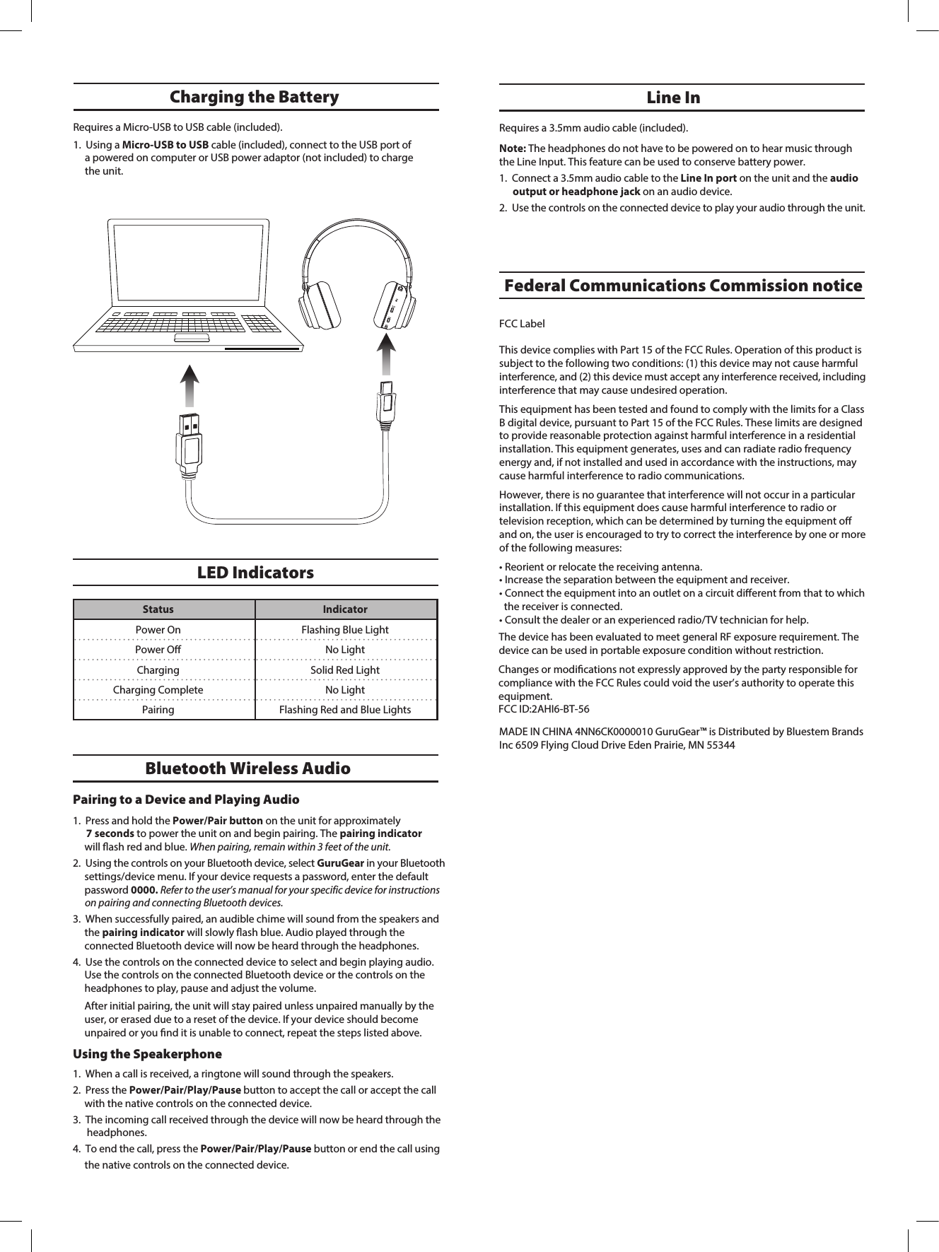 Requires a 3.5mm audio cable (included).Note: The headphones do not have to be powered on to hear music through the Line Input. This feature can be used to conserve battery power. 1. Connect a 3.5mm audio cable to the Line In port on the unit and the audio output or headphone jack on an audio device. 2. Use the controls on the connected device to play your audio through the unit.Line InLED IndicatorsStatus IndicatorPower OnPower OﬀFlashing Blue LightNo LightCharging Solid Red LightCharging Complete No LightPairing Flashing Red and Blue LightsCharging the Battery Bluetooth Wireless AudioPairing to a Device and Playing Audio1. Press and hold the Power/Pair button on the unit for approximately7 seconds to power the unit on and begin pairing. The pairing indicatorwill ash red and blue. When pairing, remain within 3 feet of the unit.2. Using the controls on your Bluetooth device, select GuruGear in your Bluetooth settings/device menu. If your device requests a password, enter the default password 0000. Refer to the user&rsquo;s manual for your specific device for instructions  on pairing and connecting Bluetooth devices.3. When successfully paired, an audible chime will sound from the speakers and the pairing indicator will slowly ash blue. Audio played through the connected Bluetooth device will now be heard through the headphones.4. Use the controls on the connected device to select and begin playing audio.Use the controls on the connected Bluetooth device or the controls on theheadphones to play, pause and adjust the volume.After initial pairing, the unit will stay paired unless unpaired manually by the user, or erased due to a reset of the device. If your device should become unpaired or you nd it is unable to connect, repeat the steps listed above. Using the Speakerphone1. When a call is received, a ringtone will sound through the speakers.2. Press the Power/Pair/Play/Pause button to accept the call or accept the call with the native controls on the connected device.3. The incoming call received through the device will now be heard through the headphones.4. To end the call, press the Power/Pair/Play/Pause button or end the call using the native controls on the connected device.Requires a Micro-USB to USB cable (included).1. Using a Micro-USB to USB cable (included), connect to the USB port ofa powered on computer or USB power adaptor (not included) to chargethe unit.Federal Communications Commission noticeFCC LabelThis device complies with Part 15 of the FCC Rules. Operation of this product is subject to the following two conditions: (1) this device may not cause harmful interference, and (2) this device must accept any interference received, including interference that may cause undesired operation.This equipment has been tested and found to comply with the limits for a Class B digital device, pursuant to Part 15 of the FCC Rules. These limits are designed to provide reasonable protection against harmful interference in a residential installation. This equipment generates, uses and can radiate radio frequency energy and, if not installed and used in accordance with the instructions, may cause harmful interference to radio communications.However, there is no guarantee that interference will not occur in a particular installation. If this equipment does cause harmful interference to radio ortelevision reception, which can be determined by turning the equipment oﬀ and on, the user is encouraged to try to correct the interference by one or more of the following measures:&bull; Reorient or relocate the receiving antenna.&bull; Increase the separation between the equipment and receiver.&bull; Connect the equipment into an outlet on a circuit diﬀerent from that to which   the receiver is connected.&bull; Consult the dealer or an experienced radio/TV technician for help.Changes or modications not expressly approved by the party responsible for compliance with the FCC Rules could void the user&rsquo;s authority to operate this equipment.FCC ID:2AHI6-BT-56MADE IN CHINA 4NN6CK0000010 GuruGear&trade; is Distributed by Bluestem Brands Inc 6509 Flying Cloud Drive Eden Prairie, MN 55344The device has been evaluated to meet general RF exposure requirement. The device can be used in portable exposure condition without restriction.
