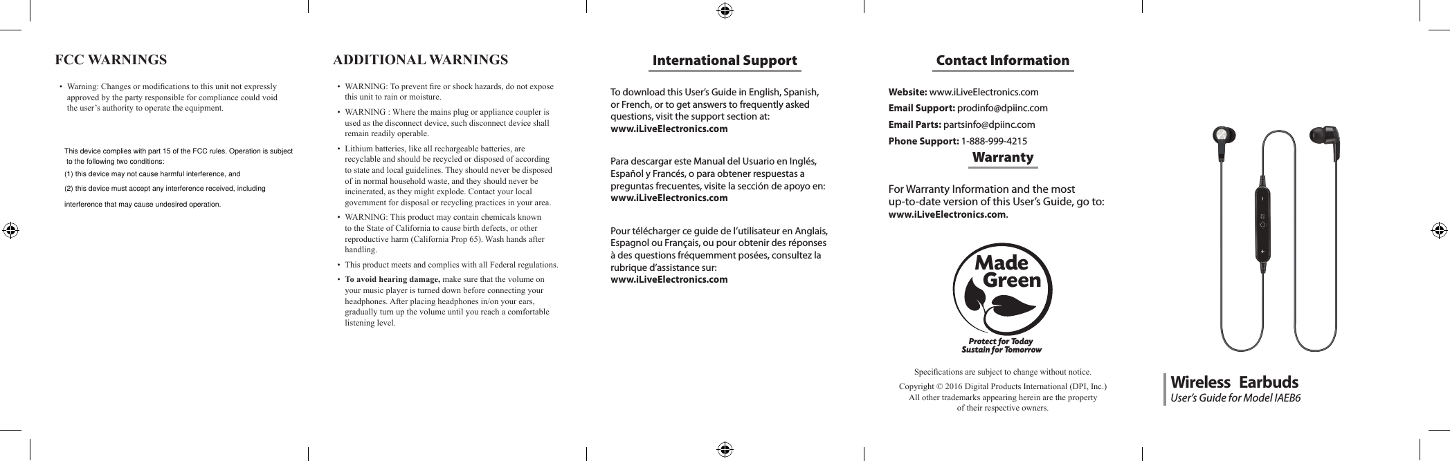 To download this User&rsquo;s Guide in English, Spanish, or French, or to get answers to frequently asked questions, visit the support section at:  www.iLiveElectronics.comPara descargar este Manual del Usuario en Ingl&eacute;s, Espa&ntilde;ol y Franc&eacute;s, o para obtener respuestas a preguntas frecuentes, visite la secci&oacute;n de apoyo en: www.iLiveElectronics.comPour t&eacute;l&eacute;charger ce guide de l&rsquo;utilisateur en Anglais, Espagnol ou Fran&ccedil;ais, ou pour obtenir des r&eacute;ponses &agrave; des questions fr&eacute;quemment pos&eacute;es, consultez la rubrique d&rsquo;assistance sur:  www.iLiveElectronics.comInternational SupportFCC WARNINGS &bull; Warning:Changesormodicationstothisunitnotexpresslyapprovedbythepartyresponsibleforcompliancecouldvoidtheuser&rsquo;sauthoritytooperatetheequipment.Website: www.iLiveElectronics.comEmail Support: prodinfo@dpiinc.comEmail Parts: partsinfo@dpiinc.comPhone Support: 1-888-999-4215Contact InformationFor Warranty Information and the most  up-to-date version of this User&rsquo;s Guide, go to:  www.iLiveElectronics.com.WarrantyProtect for Today Sustain for TomorrowMade   GreenSpecicationsaresubjecttochangewithoutnotice.Copyright&copy;2016DigitalProductsInternational(DPI,Inc.)Allothertrademarksappearinghereinarethepropertyoftheirrespectiveowners.ADDITIONAL WARNINGS &bull; WARNING:Topreventreorshockhazards,donotexposethisunittorainormoisture.&bull; WARNING:Wherethemainsplugorappliancecouplerisusedasthedisconnectdevice,suchdisconnectdeviceshallremainreadilyoperable.&bull; Lithiumbatteries,likeallrechargeablebatteries,arerecyclableandshouldberecycledordisposedofaccordingtostateandlocalguidelines.Theyshouldneverbedisposedofinnormalhouseholdwaste,andtheyshouldneverbeincinerated,astheymightexplode.Contactyourlocalgovernmentfordisposalorrecyclingpracticesinyourarea.&bull; WARNING:ThisproductmaycontainchemicalsknowntotheStateofCaliforniatocausebirthdefects,orotherreproductiveharm(CaliforniaProp65).Washhandsafterhandling.&bull; ThisproductmeetsandcomplieswithallFederalregulations.&bull; To avoid hearing damage,makesurethatthevolumeonyourmusicplayeristurneddownbeforeconnectingyourheadphones.Afterplacingheadphonesin/onyourears,graduallyturnupthevolumeuntilyoureachacomfortablelisteninglevel.User&rsquo;s Guide for Model IAEB6Wireless   EarbudsThis device complies with part 15 of the FCC rules. Operation is subject to the following two conditions: (1) this device may not cause harmful interference, and (2) this device must accept any interference received, including interference that may cause undesired operation.