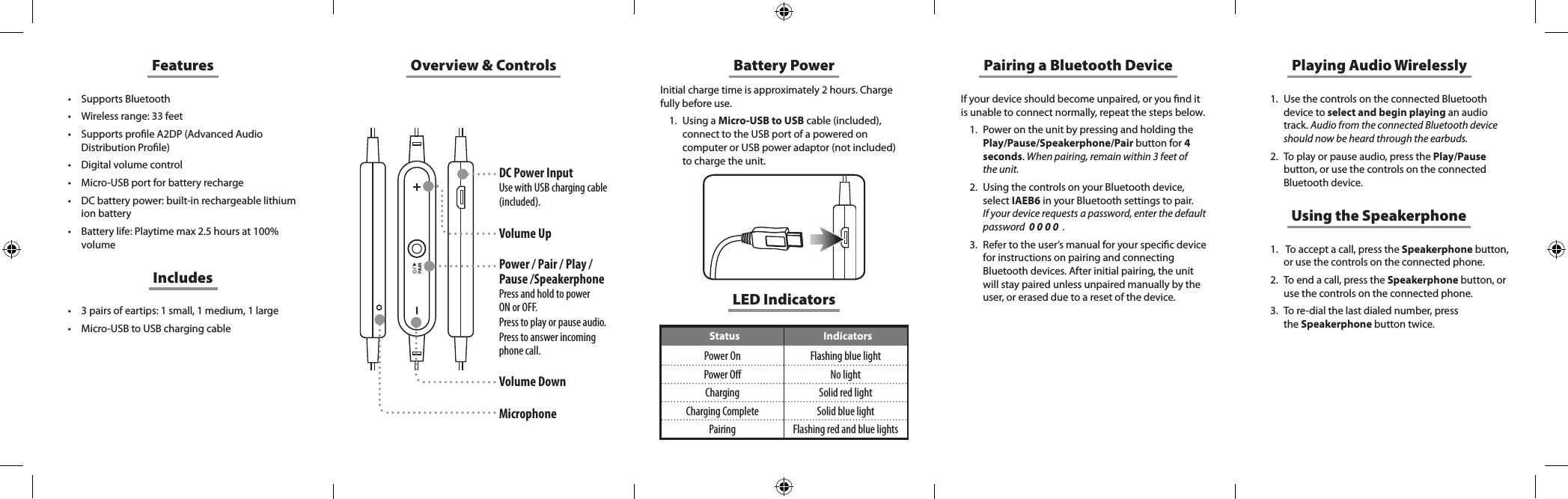 Overview &amp; ControlsDC Power InputUse with USB charging cable (included).Volume UpPower / Pair / Play / Pause /SpeakerphonePress and hold to power  ON or OFF. Press to play or pause audio. Press to answer incoming phone call.  Volume DownMicrophoneFeatures&bull; Supports Bluetooth&bull; Wireless range: 33 feet&bull; Supports prole A2DP (Advanced Audio Distribution Prole)&bull; Digital volume control&bull; Micro-USB port for battery recharge&bull; DC battery power: built-in rechargeable lithium ion battery&bull; Battery life: Playtime max 2.5 hours at 100% volume&bull; 3 pairs of eartips: 1 small, 1 medium, 1 large&bull; Micro-USB to USB charging cableIncludesBattery PowerInitial charge time is approximately 2 hours. Charge fully before use. 1.  Using a Micro-USB to USB cable (included), connect to the USB port of a powered on computer or USB power adaptor (not included) to charge the unit. If your device should become unpaired, or you nd it is unable to connect normally, repeat the steps below. 1.  Power on the unit by pressing and holding the Play/Pause/Speakerphone/Pair button for 4 seconds. When pairing, remain within 3 feet of the unit.2.  Using the controls on your Bluetooth device, select IAEB6 in your Bluetooth settings to pair.  If your device requests a password, enter the default password  0 0 0 0  .3.  Refer to the user&rsquo;s manual for your specic device for instructions on pairing and connecting Bluetooth devices. After initial pairing, the unit will stay paired unless unpaired manually by the user, or erased due to a reset of the device.Pairing a Bluetooth Device Playing Audio Wirelessly1.  Use the controls on the connected Bluetooth device to select and begin playing an audio track. Audio from the connected Bluetooth device should now be heard through the earbuds.2.  To play or pause audio, press the Play/Pause button, or use the controls on the connected Bluetooth device.Using the Speakerphone1.   To accept a call, press the Speakerphone button, or use the controls on the connected phone. 2.  To end a call, press the Speakerphone button, or use  the  controls  on  the  connected  phone.                                                          3.  To re-dial the last dialed number, press  the Speakerphone button twice. LED IndicatorsStatus IndicatorsPower On Flashing blue lightPower O No lightCharging Solid red lightCharging Complete Solid blue lightPairing Flashing red and blue lights