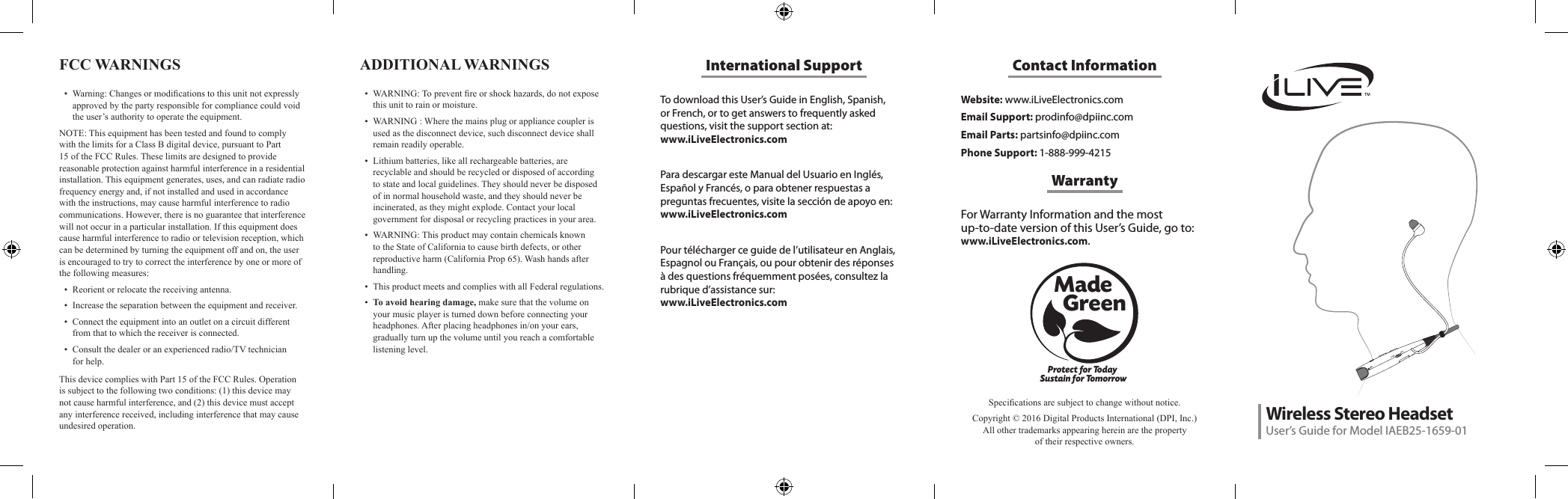 To download this User&rsquo;s Guide in English, Spanish, or French, or to get answers to frequently asked questions, visit the support section at:  www.iLiveElectronics.comPara descargar este Manual del Usuario en Ingl&eacute;s, Espa&ntilde;ol y Franc&eacute;s, o para obtener respuestas a preguntas frecuentes, visite la secci&oacute;n de apoyo en: www.iLiveElectronics.comPour t&eacute;l&eacute;charger ce guide de l&rsquo;utilisateur en Anglais, Espagnol ou Fran&ccedil;ais, ou pour obtenir des r&eacute;ponses &agrave; des questions fr&eacute;quemment pos&eacute;es, consultez la rubrique d&rsquo;assistance sur:  www.iLiveElectronics.comInternational SupportFCC WARNINGS &bull; Warning:Changesormodicationstothisunitnotexpresslyapprovedbythepartyresponsibleforcompliancecouldvoidtheuser&rsquo;sauthoritytooperatetheequipment.NOTE:ThisequipmenthasbeentestedandfoundtocomplywiththelimitsforaClassBdigitaldevice,pursuanttoPart15oftheFCCRules.Theselimitsaredesignedtoprovidereasonableprotectionagainstharmfulinterferenceinaresidentialinstallation.Thisequipmentgenerates,uses,andcanradiateradiofrequencyenergyand,ifnotinstalledandusedinaccordancewiththeinstructions,maycauseharmfulinterferencetoradiocommunications.However,thereisnoguaranteethatinterferencewillnotoccurinaparticularinstallation.Ifthisequipmentdoescauseharmfulinterferencetoradioortelevisionreception,whichcanbedeterminedbyturningtheequipmentoffandon,theuserisencouragedtotrytocorrecttheinterferencebyoneormoreofthefollowingmeasures:&bull; Reorientorrelocatethereceivingantenna.&bull; Increasetheseparationbetweentheequipmentandreceiver.&bull; Connecttheequipmentintoanoutletonacircuitdifferentfromthattowhichthereceiverisconnected.&bull; Consultthedealeroranexperiencedradio/TVtechnicianforhelp.Website: www.iLiveElectronics.comEmail Support: prodinfo@dpiinc.comEmail Parts: partsinfo@dpiinc.comPhone Support: 1-888-999-4215Contact InformationFor Warranty Information and the most  up-to-date version of this User&rsquo;s Guide, go to:  www.iLiveElectronics.com.ThisdevicecomplieswithPart15oftheFCCRules.Operationissubjecttothefollowingtwoconditions:(1)thisdevicemaynotcauseharmfulinterference,and(2)thisdevicemustacceptanyinterferencereceived,includinginterferencethatmaycauseundesiredoperation.WarrantyProtect for Today Sustain for TomorrowMade   GreenSpecicationsaresubjecttochangewithoutnotice.Copyright&copy;2016DigitalProductsInternational(DPI,Inc.)Allothertrademarksappearinghereinarethepropertyoftheirrespectiveowners.ADDITIONAL WARNINGS &bull; WARNING:Topreventreorshockhazards,donotexposethisunittorainormoisture.&bull; WARNING:Wherethemainsplugorappliancecouplerisusedasthedisconnectdevice,suchdisconnectdeviceshallremainreadilyoperable.&bull; Lithiumbatteries,likeallrechargeablebatteries,arerecyclableandshouldberecycledordisposedofaccordingtostateandlocalguidelines.Theyshouldneverbedisposedofinnormalhouseholdwaste,andtheyshouldneverbeincinerated,astheymightexplode.Contactyourlocalgovernmentfordisposalorrecyclingpracticesinyourarea.&bull; WARNING:ThisproductmaycontainchemicalsknowntotheStateofCaliforniatocausebirthdefects,orotherreproductiveharm(CaliforniaProp65).Washhandsafterhandling.&bull; ThisproductmeetsandcomplieswithallFederalregulations.&bull; To avoid hearing damage,makesurethatthevolumeonyourmusicplayeristurneddownbeforeconnectingyourheadphones.Afterplacingheadphonesin/onyourears,graduallyturnupthevolumeuntilyoureachacomfortablelisteninglevel.Wireless Stereo HeadsetUser&rsquo;s Guide for Model IAEB25-1659-01