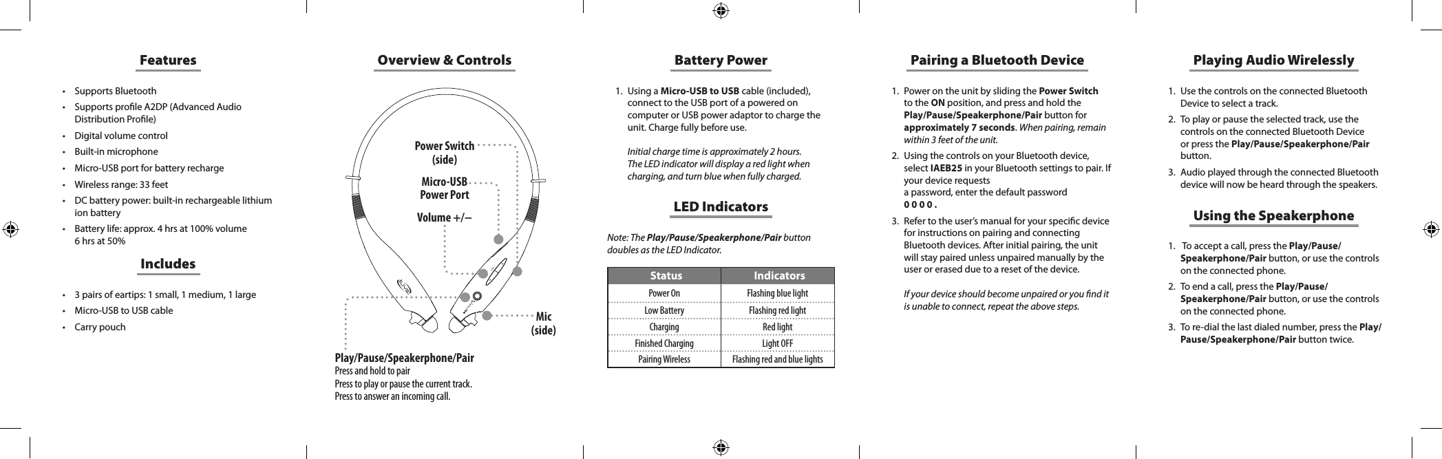 +VOLPAIROverview &amp; Controls1.  Power on the unit by sliding the Power Switch to the ON position, and press and hold the Play/Pause/Speakerphone/Pair button for approximately 7 seconds. When pairing, remain within 3 feet of the unit. 2.  Using the controls on your Bluetooth device, select IAEB25 in your Bluetooth settings to pair. If your device requests  a password, enter the default password  0 0 0 0 .3.  Refer to the user&rsquo;s manual for your specic device for instructions on pairing and connecting Bluetooth devices. After initial pairing, the unit will stay paired unless unpaired manually by the user or erased due to a reset of the device.   If your device should become unpaired or you nd it is unable to connect, repeat the above steps.Note: The Play/Pause/Speakerphone/Pair button doubles as the LED Indicator.Pairing a Bluetooth DeviceLED IndicatorsStatus IndicatorsPower On Flashing blue lightLow Battery Flashing red lightCharging Red lightFinished Charging Light OFFPairing Wireless Flashing red and blue lightsMicro-USB Power PortPower Switch (side)Mic (side)Volume +/&minus;Features&bull; Supports Bluetooth&bull; Supports prole A2DP (Advanced Audio Distribution Prole)&bull; Digital volume control&bull; Built-in microphone&bull; Micro-USB port for battery recharge&bull; Wireless range: 33 feet&bull; DC battery power: built-in rechargeable lithium ion battery&bull; Battery life: approx. 4 hrs at 100% volume 6 hrs at 50%&bull; 3 pairs of eartips: 1 small, 1 medium, 1 large&bull; Micro-USB to USB cable&bull; Carry pouchIncludesBattery Power1.  Using a Micro-USB to USB cable (included), connect to the USB port of a powered on computer or USB power adaptor to charge the unit. Charge fully before use.   Initial charge time is approximately 2 hours.  The LED indicator will display a red light when charging, and turn blue when fully charged. Playing Audio Wirelessly1.  Use the controls on the connected Bluetooth Device to select a track.2.  To play or pause the selected track, use the controls on the connected Bluetooth Device or press the Play/Pause/Speakerphone/Pair button.3.  Audio played through the connected Bluetooth device will now be heard through the speakers.Using the Speakerphone1.   To accept a call, press the Play/Pause/Speakerphone/Pair button, or use the controls on the connected phone. 2.  To end a call, press the Play/Pause/Speakerphone/Pair button, or use the controls on the connected phone.                                                          3.  To re-dial the last dialed number, press the Play/Pause/Speakerphone/Pair button twice. Play/Pause/Speakerphone/PairPress and hold to pairPress to play or pause the current track.Press to answer an incoming call.