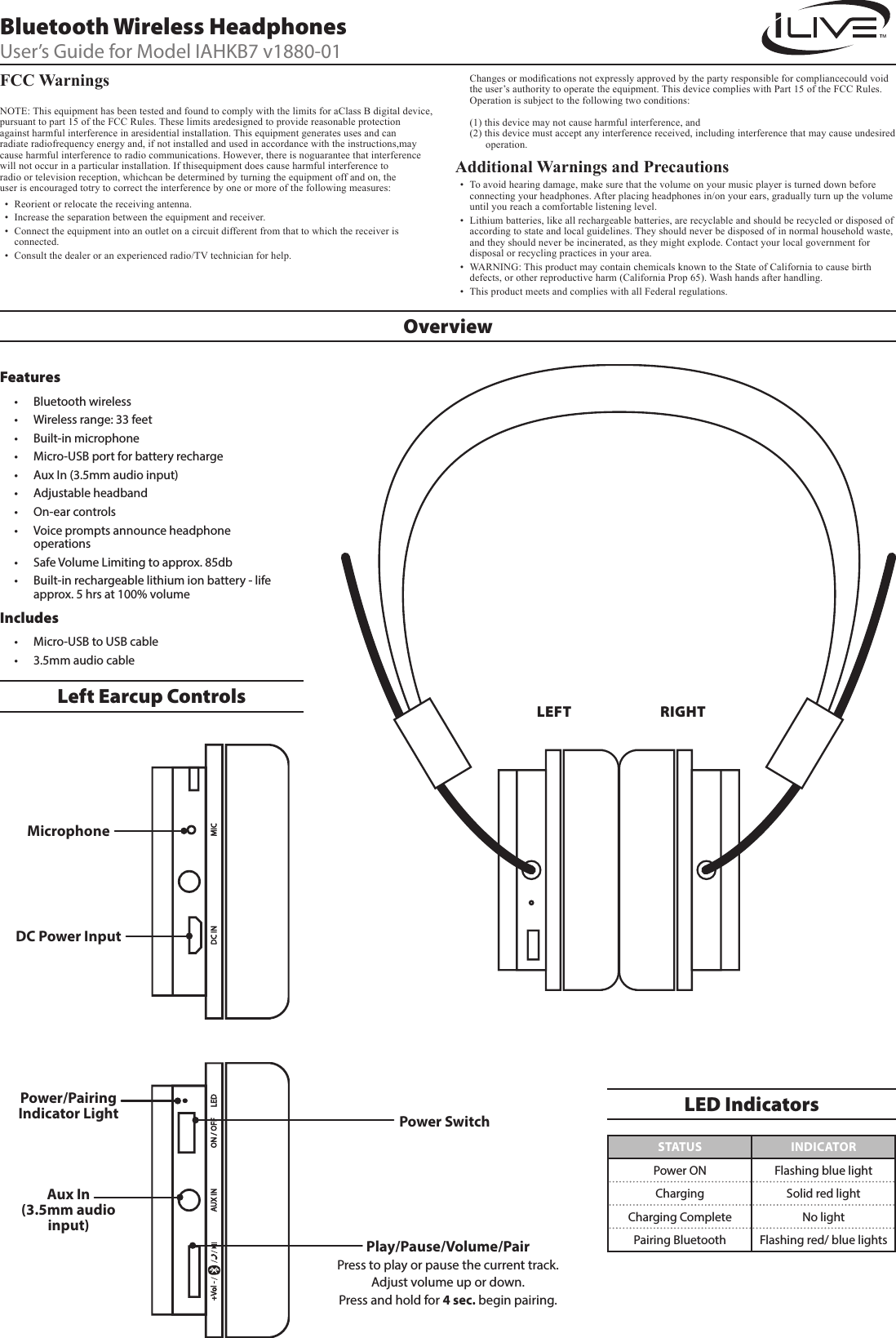 OverviewFCC Warnings   NOTE: This equipment has been tested and found to comply with the limits for aClass B digital device, pursuant to part 15 of the FCC Rules. These limits aredesigned to provide reasonable protection against harmful interference in aresidential installation. This equipment generates uses and can radiate radiofrequency energy and, if not installed and used in accordance with the instructions,may cause harmful interference to radio communications. However, there is noguarantee that interference will not occur in a particular installation. If thisequipment does cause harmful interference to radio or television reception, whichcan be determined by turning the equipment off and on, the user is encouraged totry to correct the interference by one or more of the following measures:&bull; Reorient or relocate the receiving antenna.&bull; Increase the separation between the equipment and receiver.&bull; Connect the equipment into an outlet on a circuit different from that to which the receiver is connected.&bull; Consult the dealer or an experienced radio/TV technician for help.   Changesormodicationsnotexpresslyapprovedbythepartyresponsibleforcompliancecouldvoidthe user&rsquo;s authority to operate the equipment. This device complies with Part 15 of the FCC Rules.  Operation is subject to the following two conditions:  (1) this device may not cause harmful interference, and (2) this device must accept any interference received, including interference that may cause undesired           operation.Additional Warnings and Precautions &bull; To avoid hearing damage, make sure that the volume on your music player is turned down before connecting your headphones. After placing headphones in/on your ears, gradually turn up the volume until you reach a comfortable listening level.&bull; Lithium batteries, like all rechargeable batteries, are recyclable and should be recycled or disposed of according to state and local guidelines. They should never be disposed of in normal household waste, and they should never be incinerated, as they might explode. Contact your local government for disposal or recycling practices in your area.&bull; WARNING: This product may contain chemicals known to the State of California to cause birth defects, or other reproductive harm (California Prop 65). Wash hands after handling.&bull; This product meets and complies with all Federal regulations.Power SwitchMicrophoneLEFTLeft Earcup Controls RIGHTAux In  (3.5mm audio input)DC Power InputPower/Pairing Indicator LightPlay/Pause/Volume/PairPress to play or pause the current track.Adjust volume up or down. Press and hold for 4 sec. begin pairing.Features&bull; Bluetooth wireless&bull; Wireless range: 33 feet&bull; Built-in microphone&bull; Micro-USB port for battery recharge&bull; Aux In (3.5mm audio input)&bull; Adjustable headband&bull; On-ear controls&bull; Voice prompts announce headphone operations&bull; Safe Volume Limiting to approx. 85db&bull; Built-in rechargeable lithium ion battery - life approx. 5 hrs at 100% volumeIncludes&bull; Micro-USB to USB cable&bull; 3.5mm audio cableBluetooth Wireless HeadphonesUser&rsquo;s Guide for Model IAHKB7 v1880-01STATUS INDICATORPower ON Flashing blue lightCharging Solid red lightCharging Complete No lightPairing Bluetooth Flashing red/ blue lightsLED Indicators