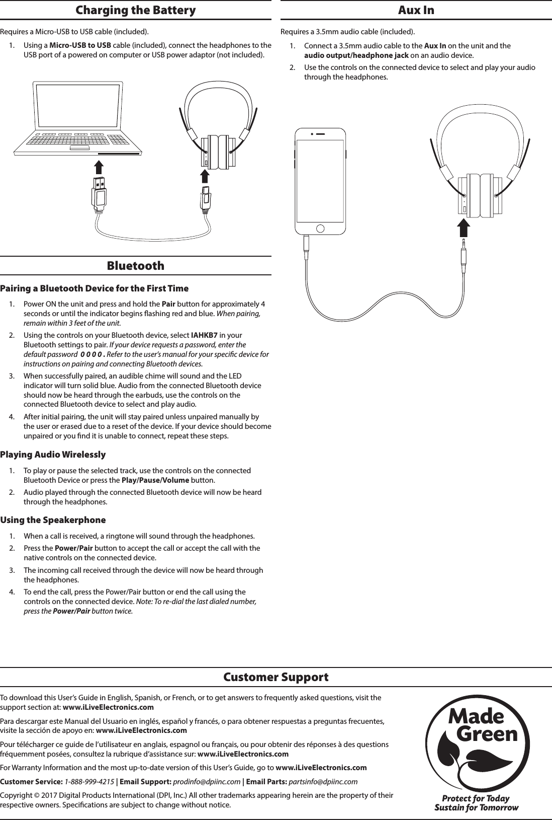 To download this User&rsquo;s Guide in English, Spanish, or French, or to get answers to frequently asked questions, visit the support section at: www.iLiveElectronics.comPara descargar este Manual del Usuario en ingl&eacute;s, espa&ntilde;ol y franc&eacute;s, o para obtener respuestas a preguntas frecuentes, visite la secci&oacute;n de apoyo en: www.iLiveElectronics.comPour t&eacute;l&eacute;charger ce guide de l&rsquo;utilisateur en anglais, espagnol ou fran&ccedil;ais, ou pour obtenir des r&eacute;ponses &agrave; des questions fr&eacute;quemment pos&eacute;es, consultez la rubrique d&rsquo;assistance sur: www.iLiveElectronics.comFor Warranty Information and the most up-to-date version of this User&rsquo;s Guide, go to www.iLiveElectronics.comCustomer Service: 1-888-999-4215 | Email Support: prodinfo@dpiinc.com | Email Parts: partsinfo@dpiinc.comCopyright &copy; 2017 Digital Products International (DPI, Inc.) All other trademarks appearing herein are the property of their respective owners. Specications are subject to change without notice.Customer SupportProtect for Today Sustain for TomorrowMade   GreenRequires a 3.5mm audio cable (included).1.  Connect a 3.5mm audio cable to the Aux In on the unit and the  audio output/headphone jack on an audio device. 2.  Use the controls on the connected device to select and play your audio through the headphones.BluetoothPairing a Bluetooth Device for the First Time 1.  Power ON the unit and press and hold the Pair button for approximately 4 seconds or until the indicator begins ashing red and blue. When pairing, remain within 3 feet of the unit.2.  Using the controls on your Bluetooth device, select IAHKB7 in your Bluetooth settings to pair. If your device requests a password, enter the default password  0 0 0 0 . Refer to the user&rsquo;s manual for your specic device for instructions on pairing and connecting Bluetooth devices.3.  When successfully paired, an audible chime will sound and the LED indicator will turn solid blue. Audio from the connected Bluetooth device should now be heard through the earbuds, use the controls on the connected Bluetooth device to select and play audio. 4.  After initial pairing, the unit will stay paired unless unpaired manually by the user or erased due to a reset of the device. If your device should become unpaired or you nd it is unable to connect, repeat these steps.Using the Speakerphone 1.  When a call is received, a ringtone will sound through the headphones.2.  Press the Power/Pair button to accept the call or accept the call with the native controls on the connected device.3.  The incoming call received through the device will now be heard through the headphones.4.  To end the call, press the Power/Pair button or end the call using the controls on the connected device. Note: To re-dial the last dialed number, press the Power/Pair button twice. Aux InPlaying Audio Wirelessly 1.  To play or pause the selected track, use the controls on the connected Bluetooth Device or press the Play/Pause/Volume button.2.  Audio played through the connected Bluetooth device will now be heard through the headphones. Charging the Battery Requires a Micro-USB to USB cable (included). 1.  Using a Micro-USB to USB cable (included), connect the headphones to the USB port of a powered on computer or USB power adaptor (not included).