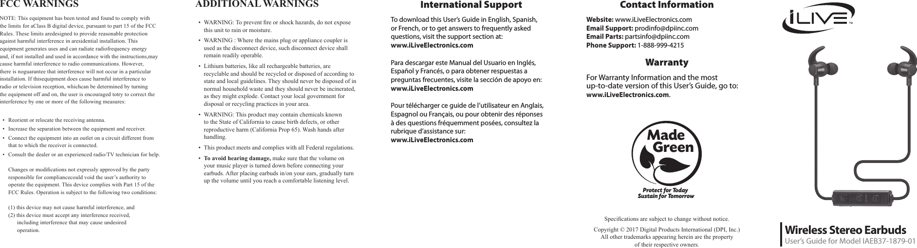 Wireless Stereo EarbudsUser&rsquo;s Guide for Model IAEB37-1879-01Protect for Today Sustain for TomorrowMade   GreenSpecications are subject to change without notice. Copyright &copy; 2017 Digital Products International (DPI, Inc.)  All other trademarks appearing herein are the property  of their respective owners.International SupportTo download this User&rsquo;s Guide in English, Spanish, or French, or to get answers to frequently asked questions, visit the support section at:  www.iLiveElectronics.comPara descargar este Manual del Usuario en Ingl&eacute;s, Espa&ntilde;ol y Franc&eacute;s, o para obtener respuestas a preguntas frecuentes, visite la secci&oacute;n de apoyo en: www.iLiveElectronics.comPour t&eacute;l&eacute;charger ce guide de l&rsquo;utilisateur en Anglais, Espagnol ou Fran&ccedil;ais, ou pour obtenir des r&eacute;ponses &agrave; des questions fr&eacute;quemment pos&eacute;es, consultez la rubrique d&rsquo;assistance sur:  www.iLiveElectronics.comFCC WARNINGSNOTE: This equipment has been tested and found to comply with the limits for aClass B digital device, pursuant to part 15 of the FCC Rules. These limits aredesigned to provide reasonable protection against harmful interference in aresidential installation. This equipment generates uses and can radiate radiofrequency energy and, if not installed and used in accordance with the instructions,may cause harmful interference to radio communications. However, there is noguarantee that interference will not occur in a particular installation. If thisequipment does cause harmful interference to radio or television reception, whichcan be determined by turning the equipment off and on, the user is encouraged totry to correct the interference by one or more of the following measures: &bull;  Reorient or relocate the receiving antenna.&bull;  Increase the separation between the equipment and receiver.&bull;  Connect the equipment into an outlet on a circuit different from that to which the receiver is connected.&bull;  Consult the dealer or an experienced radio/TV technician for help.  Changes or modications not expressly approved by the party responsible for compliancecould void the user&rsquo;s authority to operate the equipment. This device complies with Part 15 of the FCC Rules. Operation is subject to the following two conditions:  (1) this device may not cause harmful interference, and (2) this device must accept any interference received,        including interference that may cause undesired           operation.Contact InformationWebsite: www.iLiveElectronics.comEmail Support: prodinfo@dpiinc.comEmail Parts: partsinfo@dpiinc.comPhone Support: 1-888-999-4215WarrantyFor Warranty Information and the most  up-to-date version of this User&rsquo;s Guide, go to:  www.iLiveElectronics.com.ADDITIONAL WARNINGS &bull;  WARNING: To prevent re or shock hazards, do not expose this unit to rain or moisture.&bull;  WARNING : Where the mains plug or appliance coupler is used as the disconnect device, such disconnect device shall remain readily operable.&bull;  Lithium batteries, like all rechargeable batteries, are recyclable and should be recycled or disposed of according to state and local guidelines. They should never be disposed of in normal household waste and they should never be incinerated, as they might explode. Contact your local government for disposal or recycling practices in your area.&bull;  WARNING: This product may contain chemicals known to the State of California to cause birth defects, or other reproductive harm (California Prop 65). Wash hands after handling.&bull;  This product meets and complies with all Federal regulations.&bull;  To avoid hearing damage, make sure that the volume on your music player is turned down before connecting your earbuds. After placing earbuds in/on your ears, gradually turn up the volume until you reach a comfortable listening level.