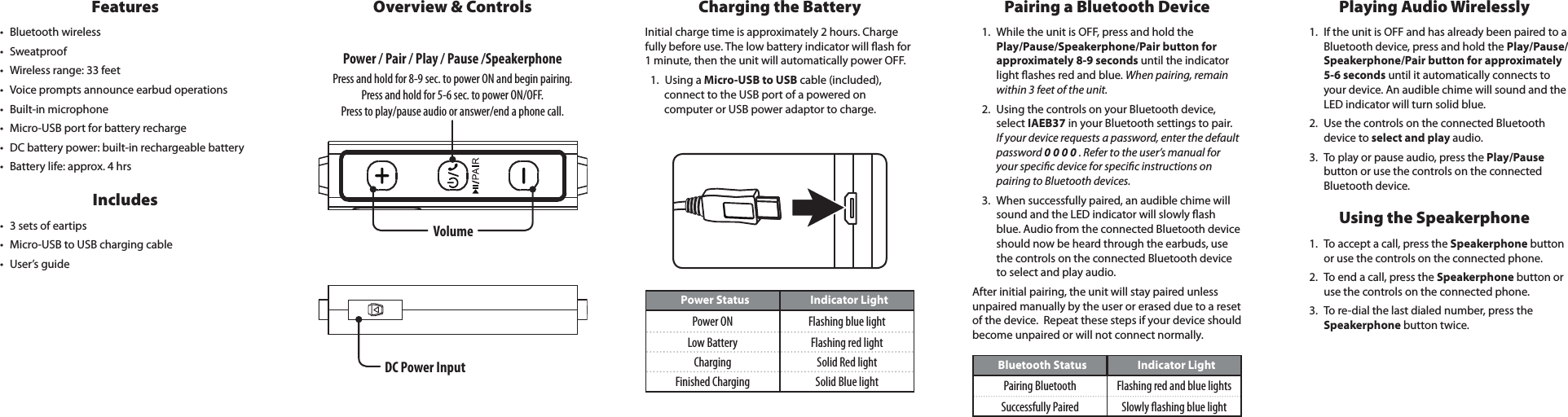 DC Power InputVolumePower / Pair / Play / Pause /SpeakerphonePress and hold for 8-9 sec. to power ON and begin pairing.Press and hold for 5-6 sec. to power ON/OFF. Press to play/pause audio or answer/end a phone call.Overview &amp; ControlsPower Status Indicator LightPower ON Flashing blue lightLow Battery Flashing red lightCharging Solid Red lightFinished Charging Solid Blue lightBluetooth Status Indicator LightPairing Bluetooth Flashing red and blue lightsSuccessfully Paired Slowly ashing blue lightFeatures&bull; Bluetooth wireless&bull; Sweatproof&bull; Wireless range: 33 feet&bull; Voice prompts announce earbud operations&bull; Built-in microphone&bull; Micro-USB port for battery recharge&bull; DC battery power: built-in rechargeable battery&bull; Battery life: approx. 4 hrsIncludes&bull; 3 sets of eartips&bull; Micro-USB to USB charging cable&bull; User&rsquo;s guideCharging the BatteryInitial charge time is approximately 2 hours. Charge fully before use. The low battery indicator will ash for 1 minute, then the unit will automatically power OFF. 1.  Using a Micro-USB to USB cable (included), connect to the USB port of a powered on computer or USB power adaptor to charge.Pairing a Bluetooth Device1.  While the unit is OFF, press and hold the Play/Pause/Speakerphone/Pair button for approximately 8-9 seconds until the indicator light ashes red and blue. When pairing, remain within 3 feet of the unit.2.  Using the controls on your Bluetooth device, select IAEB37 in your Bluetooth settings to pair.  If your device requests a password, enter the default password 0 0 0 0 . Refer to the user&rsquo;s manual for your specic device for specic instructions on pairing to Bluetooth devices. 3.  When successfully paired, an audible chime will sound and the LED indicator will slowly ash blue. Audio from the connected Bluetooth device should now be heard through the earbuds, use the controls on the connected Bluetooth device to select and play audio.After initial pairing, the unit will stay paired unless unpaired manually by the user or erased due to a reset of the device.  Repeat these steps if your device should become unpaired or will not connect normally. Playing Audio Wirelessly1.  If the unit is OFF and has already been paired to a Bluetooth device, press and hold the Play/Pause/Speakerphone/Pair button for approximately 5-6 seconds until it automatically connects to your device. An audible chime will sound and the LED indicator will turn solid blue.2.  Use the controls on the connected Bluetooth device to select and play audio. 3.  To play or pause audio, press the Play/Pause button or use the controls on the connected Bluetooth device.Using the Speakerphone1.  To accept a call, press the Speakerphone button or use the controls on the connected phone. 2.  To end a call, press the Speakerphone button or use  the  controls  on  the  connected  phone.                             3.  To re-dial the last dialed number, press the Speakerphone button twice. 