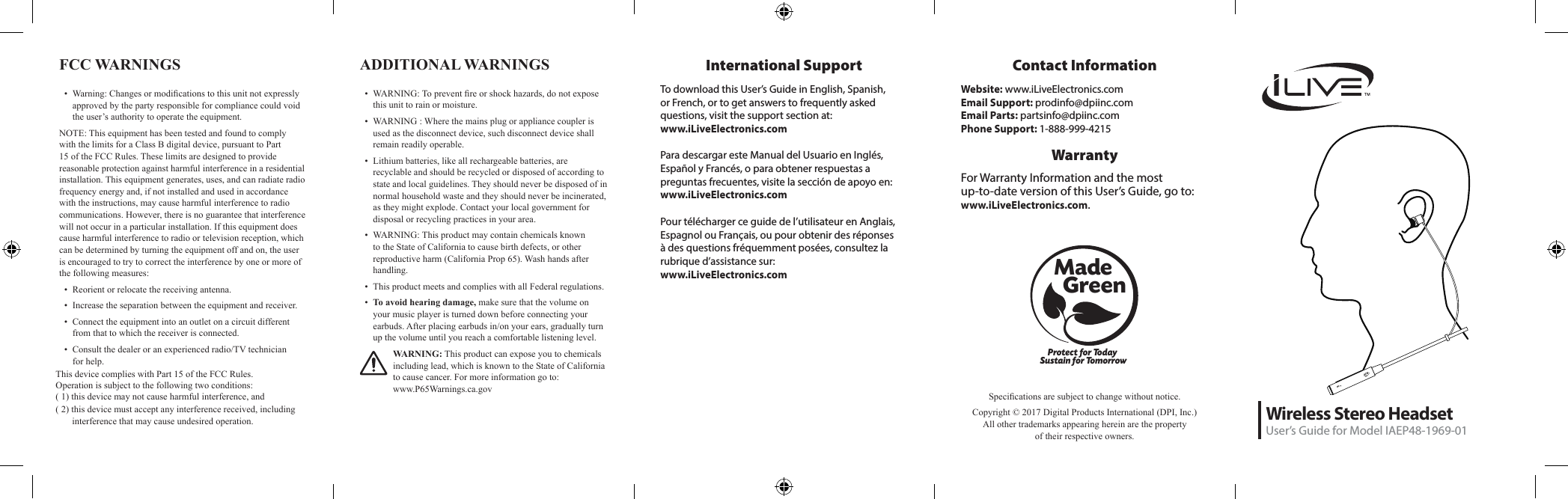 Wireless Stereo HeadsetUser&rsquo;s Guide for Model IAEP48-1969-01DC INMICProtect for Today Sustain for TomorrowMade   GreenSpecications are subject to change without notice. Copyright &copy; 2017 Digital Products International (DPI, Inc.)  All other trademarks appearing herein are the property  of their respective owners.International SupportTo download this User&rsquo;s Guide in English, Spanish, or French, or to get answers to frequently asked questions, visit the support section at:  www.iLiveElectronics.comPara descargar este Manual del Usuario en Ingl&eacute;s, Espa&ntilde;ol y Franc&eacute;s, o para obtener respuestas a preguntas frecuentes, visite la secci&oacute;n de apoyo en: www.iLiveElectronics.comPour t&eacute;l&eacute;charger ce guide de l&rsquo;utilisateur en Anglais, Espagnol ou Fran&ccedil;ais, ou pour obtenir des r&eacute;ponses &agrave; des questions fr&eacute;quemment pos&eacute;es, consultez la rubrique d&rsquo;assistance sur:  www.iLiveElectronics.comFCC WARNINGS &bull;  Warning: Changes or modications to this unit not expressly approved by the party responsible for compliance could void the user&rsquo;s authority to operate the equipment.NOTE: This equipment has been tested and found to comply with the limits for a Class B digital device, pursuant to Part 15 of the FCC Rules. These limits are designed to provide reasonable protection against harmful interference in a residential installation. This equipment generates, uses, and can radiate radio frequency energy and, if not installed and used in accordance with the instructions, may cause harmful interference to radio communications. However, there is no guarantee that interference will not occur in a particular installation. If this equipment does cause harmful interference to radio or television reception, which can be determined by turning the equipment off and on, the user is encouraged to try to correct the interference by one or more of the following measures:&bull;  Reorient or relocate the receiving antenna.&bull;  Increase the separation between the equipment and receiver.&bull;  Connect the equipment into an outlet on a circuit different from that to which the receiver is connected.&bull;  Consult the dealer or an experienced radio/TV technician for help.Contact InformationWebsite: www.iLiveElectronics.comEmail Support: prodinfo@dpiinc.comEmail Parts: partsinfo@dpiinc.comPhone Support: 1-888-999-4215WarrantyFor Warranty Information and the most  up-to-date version of this User&rsquo;s Guide, go to:  www.iLiveElectronics.com.ADDITIONAL WARNINGS &bull;  WARNING: To prevent re or shock hazards, do not expose this unit to rain or moisture.&bull;  WARNING : Where the mains plug or appliance coupler is used as the disconnect device, such disconnect device shall remain readily operable.&bull;  Lithium batteries, like all rechargeable batteries, are recyclable and should be recycled or disposed of according to state and local guidelines. They should never be disposed of in normal household waste and they should never be incinerated, as they might explode. Contact your local government for disposal or recycling practices in your area.&bull;  WARNING: This product may contain chemicals known to the State of California to cause birth defects, or other reproductive harm (California Prop 65). Wash hands after handling.&bull;  This product meets and complies with all Federal regulations.&bull;  To avoid hearing damage, make sure that the volume on your music player is turned down before connecting your earbuds. After placing earbuds in/on your ears, gradually turn up the volume until you reach a comfortable listening level.WARNING: This product can expose you to chemicals including lead, which is known to the State of California to cause cancer. For more information go to:  www.P65Warnings.ca.govthe following measures:This device complies with Part 15 of the FCC Rules. This device complies with Part 15 of the FCC Rules. This device complies with Part 15 of the FCC Rules. This device complies with Part 15 of the FCC Rules. This device complies with Part 15 of the FCC Rules. O peration is subject to the following two conditions:( 1) this device may not cause harmful interference, and( 2) this device must accept any interference received, including interference that may       interference that may cause undesired operation.Operation is subject to the following two conditions:( 2) this device must accept any interference received, including