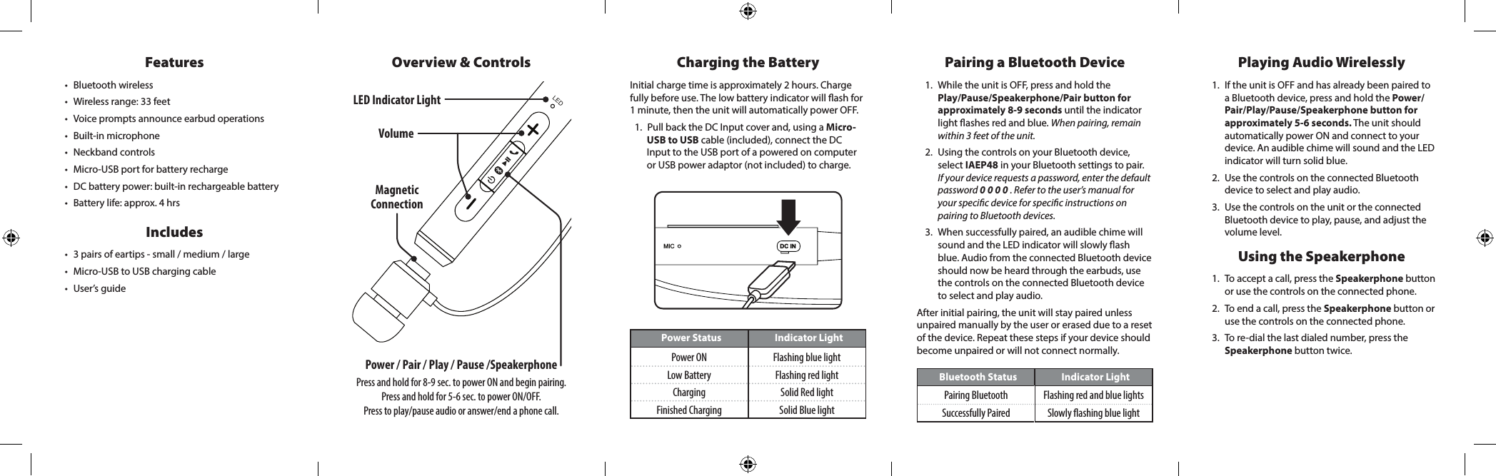LEDOverview &amp; ControlsDC INMICPower Status Indicator LightPower ON Flashing blue lightLow Battery Flashing red lightCharging Solid Red lightFinished Charging Solid Blue lightBluetooth Status Indicator LightPairing Bluetooth Flashing red and blue lightsSuccessfully Paired Slowly ashing blue lightVolumeFeatures&bull; Bluetooth wireless&bull; Wireless range: 33 feet&bull; Voice prompts announce earbud operations&bull; Built-in microphone&bull; Neckband controls&bull; Micro-USB port for battery recharge&bull; DC battery power: built-in rechargeable battery&bull; Battery life: approx. 4 hrsIncludes&bull; 3 pairs of eartips - small / medium / large&bull; Micro-USB to USB charging cable&bull; User&rsquo;s guideCharging the BatteryInitial charge time is approximately 2 hours. Charge fully before use. The low battery indicator will ash for 1 minute, then the unit will automatically power OFF. 1.  Pull back the DC Input cover and, using a Micro-USB to USB cable (included), connect the DC Input to the USB port of a powered on computer or USB power adaptor (not included) to charge.Pairing a Bluetooth Device1.  While the unit is OFF, press and hold the Play/Pause/Speakerphone/Pair button for approximately 8-9 seconds until the indicator light ashes red and blue. When pairing, remain within 3 feet of the unit.2.  Using the controls on your Bluetooth device, select IAEP48 in your Bluetooth settings to pair.  If your device requests a password, enter the default password 0 0 0 0 . Refer to the user&rsquo;s manual for your specic device for specic instructions on pairing to Bluetooth devices. 3.  When successfully paired, an audible chime will sound and the LED indicator will slowly ash blue. Audio from the connected Bluetooth device should now be heard through the earbuds, use the controls on the connected Bluetooth device to select and play audio.After initial pairing, the unit will stay paired unless unpaired manually by the user or erased due to a reset of the device. Repeat these steps if your device should become unpaired or will not connect normally. Playing Audio Wirelessly1.  If the unit is OFF and has already been paired to a Bluetooth device, press and hold the Power/Pair/Play/Pause/Speakerphone button for approximately 5-6 seconds. The unit should automatically power ON and connect to your device. An audible chime will sound and the LED indicator will turn solid blue.2.  Use the controls on the connected Bluetooth device to select and play audio. 3.  Use the controls on the unit or the connected Bluetooth device to play, pause, and adjust the volume level.Using the Speakerphone1.  To accept a call, press the Speakerphone button or use the controls on the connected phone. 2.  To end a call, press the Speakerphone button or use the controls on the connected phone.               3.  To re-dial the last dialed number, press the Speakerphone button twice. Power / Pair / Play / Pause /SpeakerphonePress and hold for 8-9 sec. to power ON and begin pairing.Press and hold for 5-6 sec. to power ON/OFF. Press to play/pause audio or answer/end a phone call.LED Indicator Light Magnetic Connection