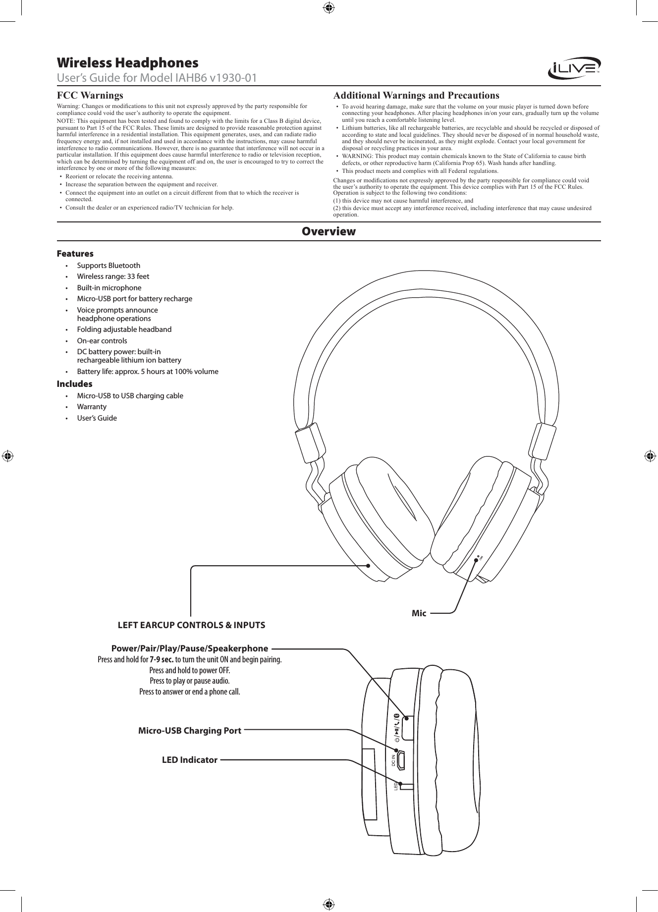 FCC Warnings Warning: Changes or modications to this unit not expressly approved by the party responsible for compliance could void the user&rsquo;s authority to operate the equipment.NOTE: This equipment has been tested and found to comply with the limits for a Class B digital device, pursuant to Part 15 of the FCC Rules. These limits are designed to provide reasonable protection against harmful interference in a residential installation. This equipment generates, uses, and can radiate radio frequency energy and, if not installed and used in accordance with the instructions, may cause harmful interference to radio communications. However, there is no guarantee that interference will not occur in a particular installation. If this equipment does cause harmful interference to radio or television reception, which can be determined by turning the equipment off and on, the user is encouraged to try to correct the interference by one or more of the following measures:&bull;  Reorient or relocate the receiving antenna.&bull;  Increase the separation between the equipment and receiver.&bull;  Connect the equipment into an outlet on a circuit different from that to which the receiver is connected.&bull;  Consult the dealer or an experienced radio/TV technician for help.Additional Warnings and Precautions &bull;  To avoid hearing damage, make sure that the volume on your music player is turned down before connecting your headphones. After placing headphones in/on your ears, gradually turn up the volume until you reach a comfortable listening level.&bull;  Lithium batteries, like all rechargeable batteries, are recyclable and should be recycled or disposed of according to state and local guidelines. They should never be disposed of in normal household waste, and they should never be incinerated, as they might explode. Contact your local government for disposal or recycling practices in your area.&bull;  WARNING: This product may contain chemicals known to the State of California to cause birth defects, or other reproductive harm (California Prop 65). Wash hands after handling.&bull;  This product meets and complies with all Federal regulations.OverviewWireless HeadphonesUser&rsquo;s Guide for Model IAHB6 v1930-01Features&bull; Supports Bluetooth&bull; Wireless range: 33 feet&bull; Built-in microphone&bull; Micro-USB port for battery recharge&bull; Voice prompts announce headphone operations&bull; Folding adjustable headband&bull; On-ear controls&bull; DC battery power: built-in rechargeable lithium ion battery&bull; Battery life: approx. 5 hours at 100% volume Includes&bull; Micro-USB to USB charging cable&bull; Warranty&bull; User&rsquo;s GuidePower/Pair/Play/Pause/SpeakerphonePress and hold for 7-9 sec. to turn the unit ON and begin pairing.Press and hold to power OFF.Press to play or pause audio.Press to answer or end a phone call.LED IndicatorMicMicro-USB Charging PortLEFT EARCUP CONTROLS &amp; INPUTSChanges or modications not expressly approved by the party responsible for compliance could void the user&rsquo;s authority to operate the equipment. This device complies with Part 15 of the FCC Rules. Operation is subject to the following two conditions:(1) this device may not cause harmful interference, and(2) this device must accept any interference received, including interference that may cause undesired     operation.
