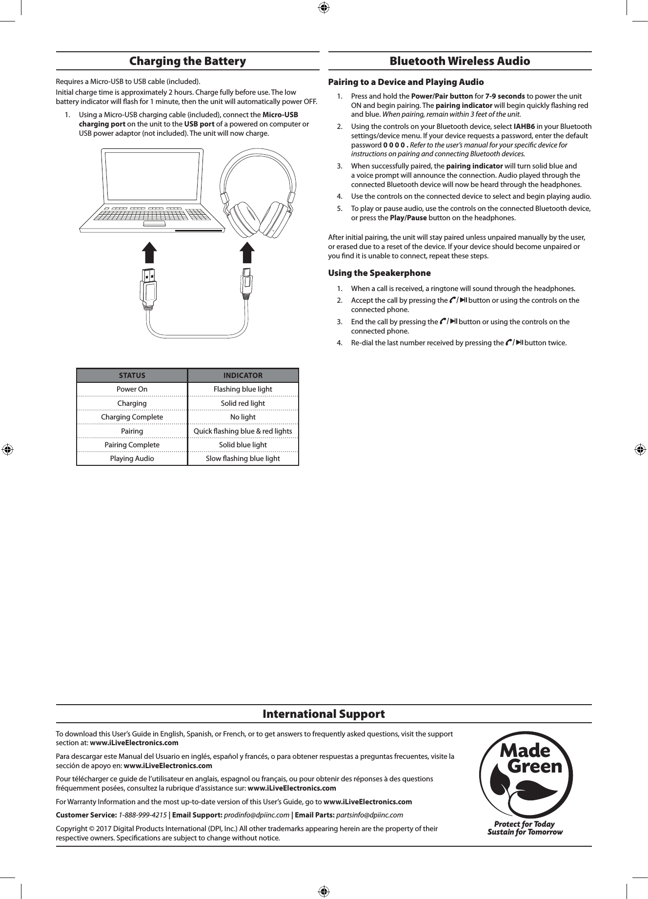 To download this User&rsquo;s Guide in English, Spanish, or French, or to get answers to frequently asked questions, visit the support section at: www.iLiveElectronics.comPara descargar este Manual del Usuario en ingl&eacute;s, espa&ntilde;ol y franc&eacute;s, o para obtener respuestas a preguntas frecuentes, visite la secci&oacute;n de apoyo en: www.iLiveElectronics.comPour t&eacute;l&eacute;charger ce guide de l&rsquo;utilisateur en anglais, espagnol ou fran&ccedil;ais, ou pour obtenir des r&eacute;ponses &agrave; des questions fr&eacute;quemment pos&eacute;es, consultez la rubrique d&rsquo;assistance sur: www.iLiveElectronics.comFor Warranty Information and the most up-to-date version of this User&rsquo;s Guide, go to www.iLiveElectronics.comCustomer Service: 1-888-999-4215 | Email Support: prodinfo@dpiinc.com | Email Parts: partsinfo@dpiinc.comCopyright &copy; 2017 Digital Products International (DPI, Inc.) All other trademarks appearing herein are the property of their respective owners. Specications are subject to change without notice.International SupportProtect for Today Sustain for TomorrowMade   GreenBluetooth Wireless Audio Pairing to a Device and Playing Audio1.  Press and hold the Power/Pair button for 7-9 seconds to power the unit ON and begin pairing. The pairing indicator will begin quickly ashing red and blue. When pairing, remain within 3 feet of the unit.2.  Using the controls on your Bluetooth device, select IAHB6 in your Bluetooth settings/device menu. If your device requests a password, enter the default password 0 0 0 0 . Refer to the user&rsquo;s manual for your specic device for instructions on pairing and connecting Bluetooth devices.3.  When successfully paired, the pairing indicator will turn solid blue and a voice prompt will announce the connection. Audio played through the connected Bluetooth device will now be heard through the headphones. 4.  Use the controls on the connected device to select and begin playing audio. 5.  To play or pause audio, use the controls on the connected Bluetooth device, or press the Play/Pause button on the headphones.After initial pairing, the unit will stay paired unless unpaired manually by the user, or erased due to a reset of the device. If your device should become unpaired or you nd it is unable to connect, repeat these steps.Using the Speakerphone 1.  When a call is received, a ringtone will sound through the headphones.2.  Accept the call by pressing the   button or using the controls on the connected phone. 3.  End the call by pressing the   button or using the controls on the connected phone.4.  Re-dial the last number received by pressing the   button twice.STATUS INDICATORPower On Flashing blue lightCharging Solid red lightCharging Complete No lightPairing Quick ashing blue &amp; red lightsPairing Complete Solid blue lightPlaying Audio Slow ashing blue lightCharging the Battery Requires a Micro-USB to USB cable (included). Initial charge time is approximately 2 hours. Charge fully before use. The low battery indicator will ash for 1 minute, then the unit will automatically power OFF. 1.  Using a Micro-USB charging cable (included), connect the Micro-USB charging port on the unit to the USB port of a powered on computer or USB power adaptor (not included). The unit will now charge.
