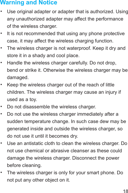 Warning and Notice•  Use original adapter or adapter that is authorized. Using any unauthorized adapter may affect the performance of the wireless charger.•  It is not recommended that using any phone protective case, it may affect the wireless charging function.•  The wireless charger is not waterproof. Keep it dry and store it in a shady and cool place.•  Handle the wireless charger carefully. Do not drop, bend or strike it. Otherwise the wireless charger may be damaged.•  Keep the wireless charger out of the reach of little children. The wireless charger may cause an injury if used as a toy.•  Do not disassemble the wireless charger.•  Do not use the wireless charger immediately after a sudden temperature change. In such case dew may be generated inside and outside the wireless charger, so do not use it until it becomes dry.•  Use an antistatic cloth to clean the wireless charger. Do not use chemical or abrasive cleanser as these could damage the wireless charger. Disconnect the power before cleaning.•  The wireless charger is only for your smart phone. Do not put any other object on it.18