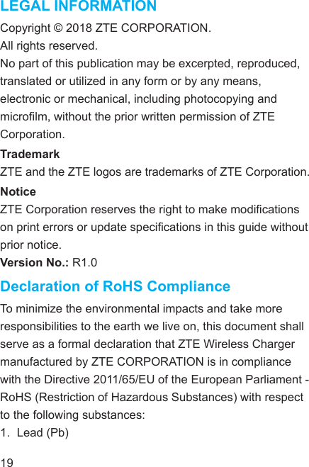 LEGAL INFORMATIONCopyright © 2018 ZTE CORPORATION.All rights reserved. No part of this publication may be excerpted, reproduced, translated or utilized in any form or by any means, electronic or mechanical, including photocopying and microlm, without the prior written permission of ZTE Corporation.TrademarkZTE and the ZTE logos are trademarks of ZTE Corporation.NoticeZTE Corporation reserves the right to make modications on print errors or update specications in this guide without prior notice.Version No.: R1.0Declaration of RoHS ComplianceTo minimize the environmental impacts and take more responsibilities to the earth we live on, this document shall serve as a formal declaration that ZTE Wireless Charger manufactured by ZTE CORPORATION is in compliance with the Directive 2011/65/EU of the European Parliament - RoHS (Restriction of Hazardous Substances) with respect to the following substances:1.  Lead (Pb)19