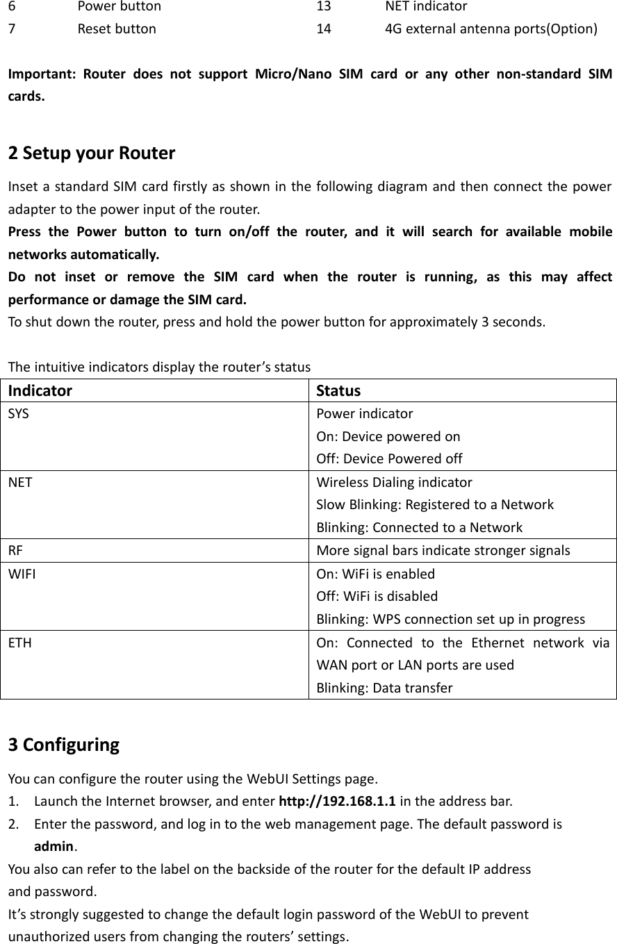 6Power button13NET indicator7Reset button144G external antenna ports(Option)Important: Router does not support Micro/Nano SIM card or any other non-standard SIMcards.2 Setup your RouterInset a standard SIM card firstly as shown in the following diagram and then connect the poweradapter to the power input of the router.Press the Power button to turn on/off the router, and it will search for available mobilenetworks automatically.Do not inset or remove the SIM card when the router is running, as this may affectperformance or damage the SIM card.To shut down the router, press and hold the power button for approximately 3 seconds.The intuitive indicators display the router’s statusIndicatorStatusSYSPower indicatorOn: Device powered onOff: Device Powered offNETWireless Dialing indicatorSlow Blinking: Registered to a NetworkBlinking: Connected to a NetworkRFMore signal bars indicate stronger signalsWIFIOn: WiFi is enabledOff: WiFi is disabledBlinking: WPS connection set up in progressETHOn: Connected to the Ethernet network viaWAN port or LAN ports are usedBlinking: Data transfer3 ConfiguringYou can configure the router using the WebUI Settings page.1. Launch the Internet browser, and enter http://192.168.1.1 in the address bar.2. Enter the password, and log in to the web management page. The default password isadmin.You also can refer to the label on the backside of the router for the default IP addressand password.It’s strongly suggested to change the default login password of the WebUI to preventunauthorized users from changing the routers’ settings.