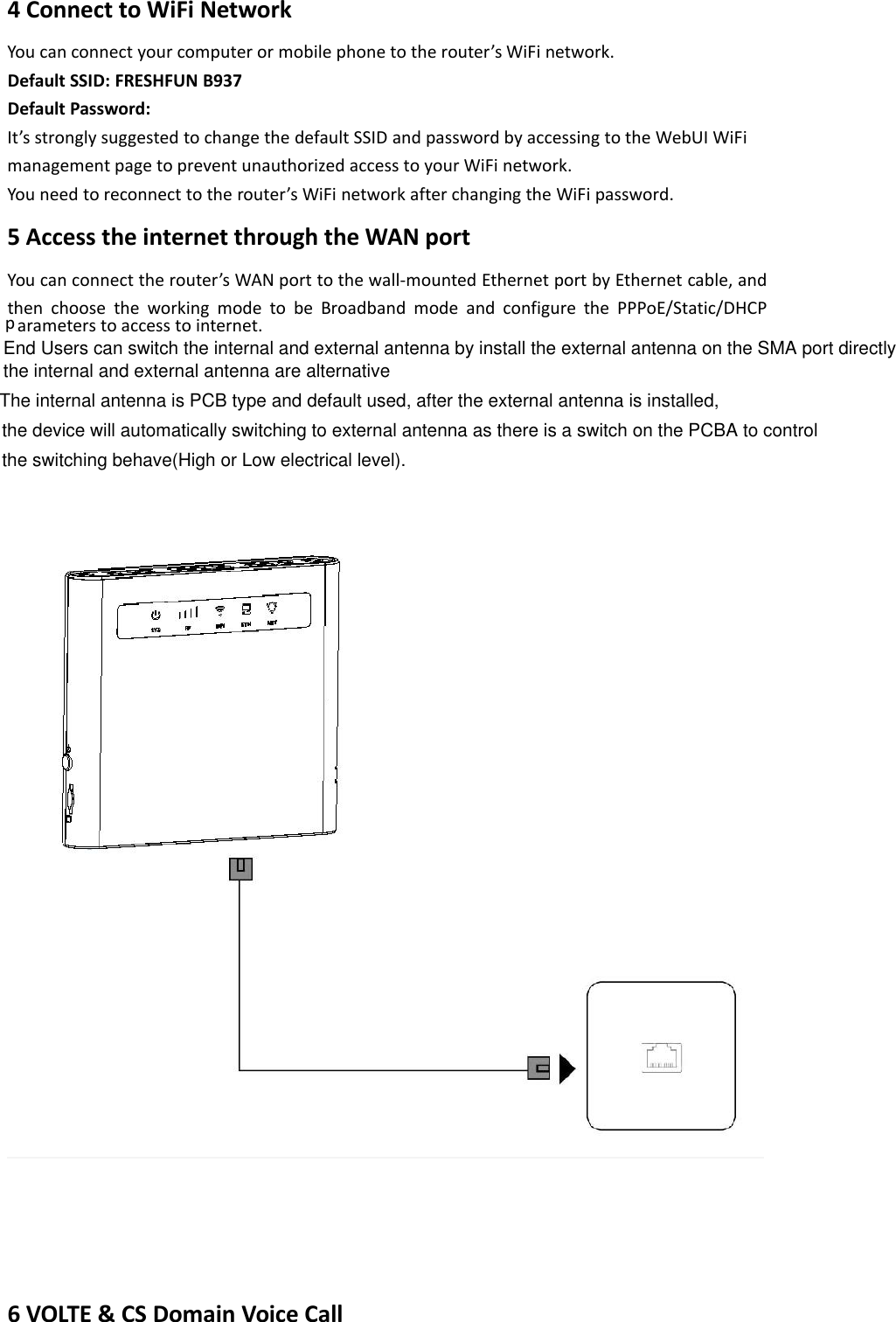 4 Connect to WiFi NetworkYou can connect your computer or mobile phone to the router’s WiFi network.Default SSID: FRESHFUN B937Default Password:It’s strongly suggested to change the default SSID and password by accessing to the WebUI WiFimanagement page to prevent unauthorized access to your WiFi network.You need to reconnect to the router’s WiFi network after changing the WiFi password.5 Access the internet through the WAN portYou can connect the router’s WAN port to the wall-mounted Ethernet port by Ethernet cable, andthen choose the working mode to be Broadband mode and configure the PPPoE/Static/DHCPparameters to access to internet.6 VOLTE &amp; CS Domain Voice CallEnd Users can switch the internal and external antenna by install the external antenna on the SMA port directlyThe internal antenna is PCB type and default used, after the external antenna is installed, the internal and external antenna are alternativethe device will automatically switching to external antenna as there is a switch on the PCBA to controlthe switching behave(High or Low electrical level).