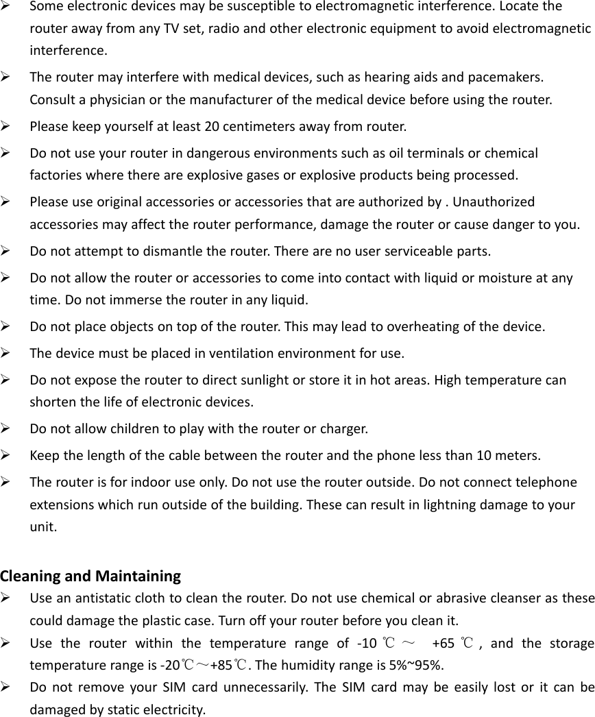 Some electronic devices may be susceptible to electromagnetic interference. Locate therouter away from any TV set, radio and other electronic equipment to avoid electromagneticinterference.The router may interfere with medical devices, such as hearing aids and pacemakers.Consult a physician or the manufacturer of the medical device before using the router.Please keep yourself at least 20 centimeters away from router.Do not use your router in dangerous environments such as oil terminals or chemicalfactories where there are explosive gases or explosive products being processed.Please use original accessories or accessories that are authorized by . Unauthorizedaccessories may affect the router performance, damage the router or cause danger to you.Do not attempt to dismantle the router. There are no user serviceable parts.Do not allow the router or accessories to come into contact with liquid or moisture at anytime. Do not immerse the router in any liquid.Do not place objects on top of the router. This may lead to overheating of the device.The device must be placed in ventilation environment for use.Do not expose the router to direct sunlight or store it in hot areas. High temperature canshorten the life of electronic devices.Do not allow children to play with the router or charger.Keep the length of the cable between the router and the phone less than 10 meters.The router is for indoor use only. Do not use the router outside. Do not connect telephoneextensions which run outside of the building. These can result in lightning damage to yourunit.Cleaning and MaintainingUse an antistatic cloth to clean the router. Do not use chemical or abrasive cleanser as thesecould damage the plastic case. Turn off your router before you clean it.Use the router within the temperature range of -10 ℃ ～ +65 ℃, and the storagetemperature range is -20℃～+85℃. The humidity range is 5%~95%.Do not remove your SIM card unnecessarily. The SIM card may be easily lost or it can bedamaged by static electricity.