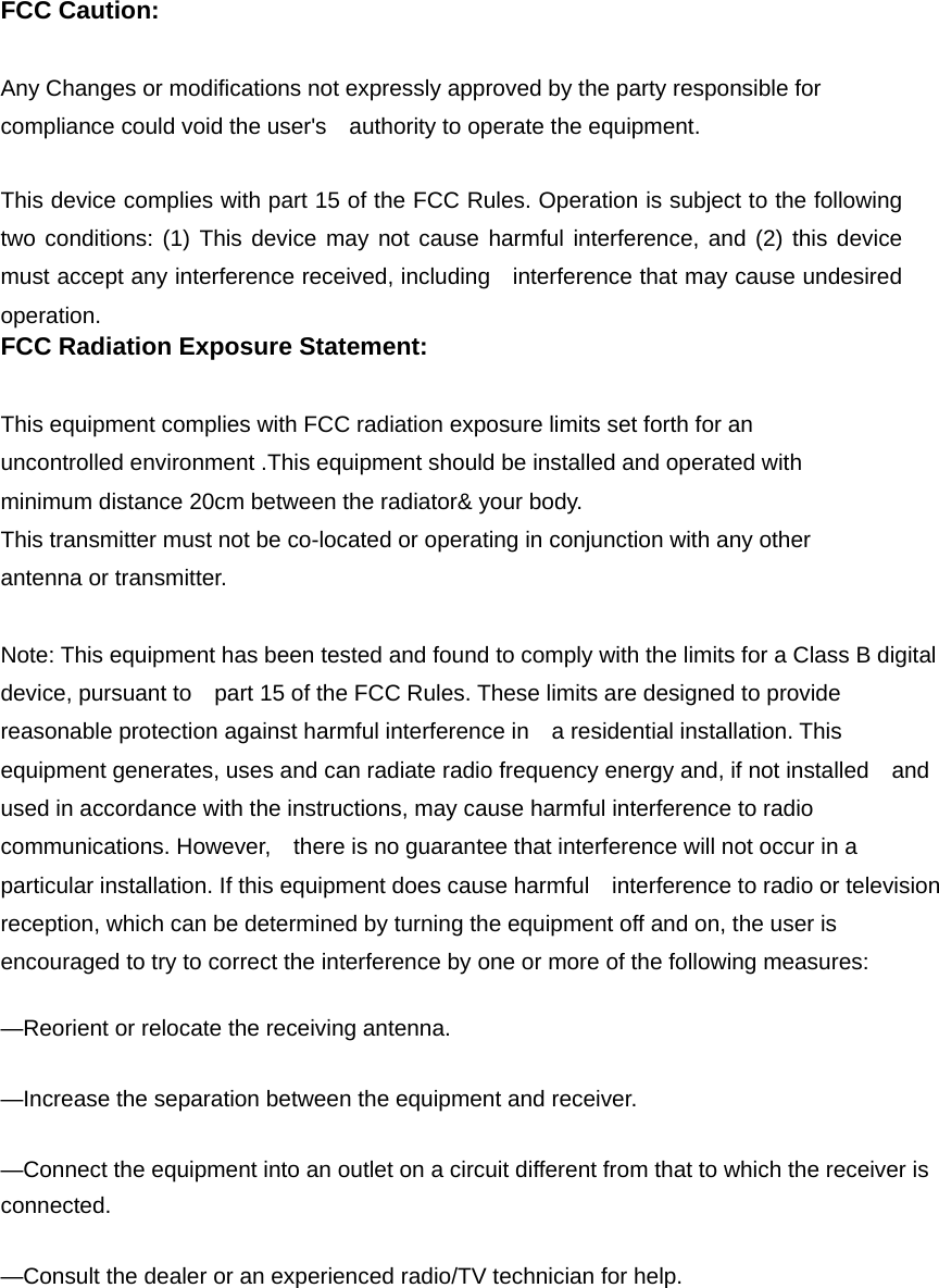 FCC Caution: Any Changes or modifications not expressly approved by the party responsible for compliance could void the user&apos;s    authority to operate the equipment.     This device complies with part 15 of the FCC Rules. Operation is subject to the following two conditions: (1) This device may not cause harmful interference, and (2) this device must accept any interference received, including    interference that may cause undesired operation.    FCC Radiation Exposure Statement:     This equipment complies with FCC radiation exposure limits set forth for an uncontrolled environment .This equipment should be installed and operated with minimum distance 20cm between the radiator&amp; your body.     This transmitter must not be co-located or operating in conjunction with any other antenna or transmitter.  Note: This equipment has been tested and found to comply with the limits for a Class B digital device, pursuant to    part 15 of the FCC Rules. These limits are designed to provide reasonable protection against harmful interference in    a residential installation. This equipment generates, uses and can radiate radio frequency energy and, if not installed    and used in accordance with the instructions, may cause harmful interference to radio communications. However,    there is no guarantee that interference will not occur in a particular installation. If this equipment does cause harmful    interference to radio or television reception, which can be determined by turning the equipment off and on, the user is   encouraged to try to correct the interference by one or more of the following measures:     —Reorient or relocate the receiving antenna.     —Increase the separation between the equipment and receiver.     —Connect the equipment into an outlet on a circuit different from that to which the receiver is connected.   —Consult the dealer or an experienced radio/TV technician for help.     