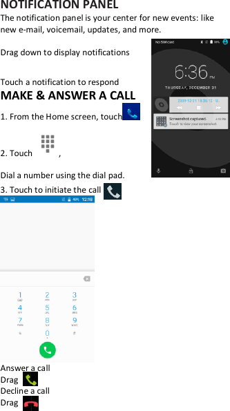 NOTIFICATION PANEL The notification panel is your center for new events: like new e-mail, voicemail, updates, and more.  Drag down to display notifications  Touch a notification to respond MAKE &amp; ANSWER A CALL 1. From the Home screen, touch  2. Touch  , Dial a number using the dial pad. 3. Touch to initiate the call  Answer a call Drag   Decline a call Drag   