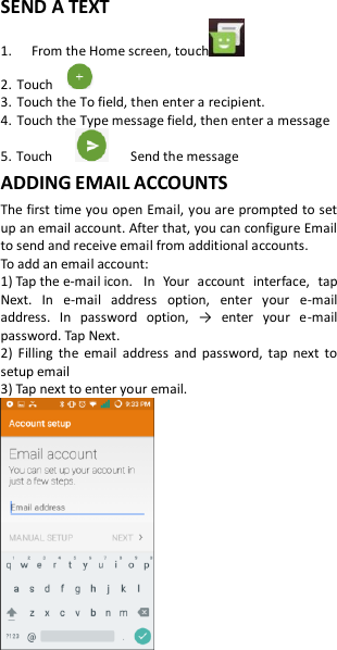 SEND A TEXT 1.   From the Home screen, touch   2. Touch   3. Touch the To field, then enter a recipient. 4. Touch the Type message field, then enter a message 5. Touch            Send the message ADDING EMAIL ACCOUNTS The first time you open Email, you are prompted to set up an email account. After that, you can configure Email to send and receive email from additional accounts. To add an email account:   1) Tap the e-mail icon.  In  Your  account  interface,  tap Next.  In  e-mail  address  option,  enter  your  e-mail address.  In  password  option,  →  enter  your  e-mail password. Tap Next. 2)  Filling  the  email  address  and  password,  tap  next  to setup email 3) Tap next to enter your email.   