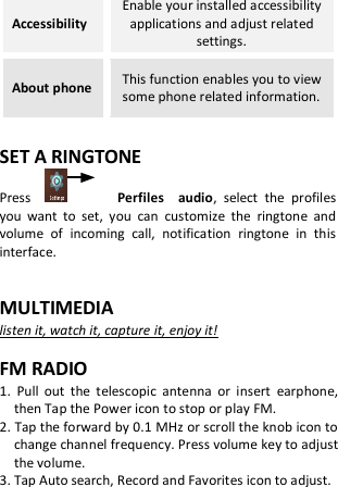 Accessibility Enable your installed accessibility applications and adjust related settings. About phone This function enables you to view some phone related information.  SET A RINGTONE Press                  Perfiles    audio,  select  the  profiles you  want  to  set,  you  can  customize  the  ringtone  and volume  of  incoming  call,  notification  ringtone  in  this interface.  MULTIMEDIA listen it, watch it, capture it, enjoy it!  FM RADIO 1.  Pull  out  the  telescopic  antenna  or  insert  earphone, then Tap the Power icon to stop or play FM. 2. Tap the forward by 0.1 MHz or scroll the knob icon to change channel frequency. Press volume key to adjust the volume. 3. Tap Auto search, Record and Favorites icon to adjust.   