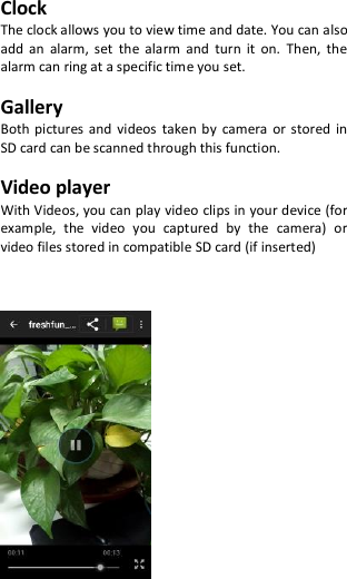 Clock The clock allows you to view time and date. You can also add  an  alarm,  set  the  alarm  and  turn  it  on.  Then,  the alarm can ring at a specific time you set.  Gallery Both pictures  and  videos  taken  by  camera or  stored  in SD card can be scanned through this function.  Video player With Videos, you can play video clips in your device (for example,  the  video  you  captured  by  the  camera)  or video files stored in compatible SD card (if inserted)          