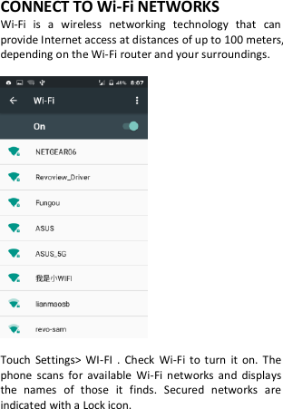 CONNECT TO Wi-Fi NETWORKS Wi-Fi  is  a  wireless  networking  technology  that  can provide Internet access at distances of up to 100 meters, depending on the Wi-Fi router and your surroundings.    Touch  Settings&gt;  WI-FI  .  Check  Wi-Fi  to  turn  it  on.  The phone  scans  for  available  Wi-Fi  networks  and  displays the  names  of  those  it  finds.  Secured  networks  are indicated with a Lock icon.  