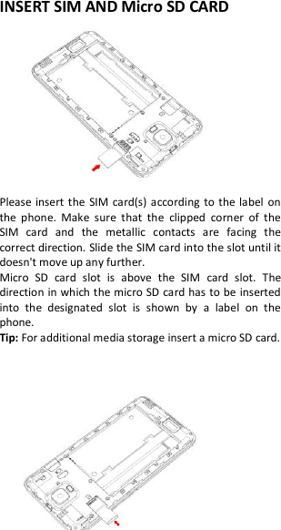 INSERT SIM AND Micro SD CARD  Please insert the  SIM  card(s)  according  to the label  on the  phone.  Make  sure  that  the  clipped  corner  of  the SIM  card  and  the  metallic  contacts  are  facing  the correct direction. Slide the SIM card into the slot until it doesn&apos;t move up any further. Micro  SD  card  slot  is  above  the  SIM  card  slot.  The direction in which the micro SD card has to be inserted into  the  designated  slot  is  shown  by  a  label  on  the phone. Tip: For additional media storage insert a micro SD card.       