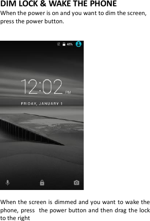 DIM LOCK &amp; WAKE THE PHONE When the power is on and you want to dim the screen, press the power button.     When the screen is  dimmed and you want to wake the phone,  press the power button and then drag the lock to the right          